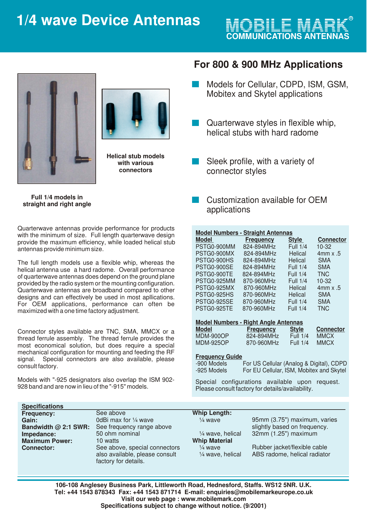 106-108 Anglesey Business Park, Littleworth Road, Hednesford, Staffs. WS12 5NR. U.K.Tel: +44 1543 878343  Fax: +44 1543 871714  E-mail: enquiries@mobilemarkeurope.co.ukVisit our web page : www.mobilemark.comSpecifications subject to change without notice. (9/2001) MOBILE MARKMOBILE MARKCOMMUNICATIONS ANTENNASR1/4 wave Device AntennasQuarterwave antennas provide performance for products with the minimum of size.  Full length quarterwave design provide the maximum efficiency, while loaded helical stub antennas provide minimum size.  The full length models use a flexible whip, whereas the helical antenna use  a hard radome.  Overall performance of quarterwave antennas does depend on the ground plane provided by the radio system or the mounting configuration.  Quarterwave antennas are broadband compared to other designs and can effectively be used in most apllications.  For OEM applications, performance can often be maximized with a one time factory adjustment.Connector styles available are TNC, SMA, MMCX or a thread ferrule assembly.  The thread ferrule provides the most economical solution, but does require a special mechanical configuration for mounting and feeding the RF signal.  Special connectors are also available, please consult factory.Models with "-925 designators also overlap the ISM 902-928 band and are now in lieu of the "-915" models. Model Numbers - Straight AntennasModel                     Frequency         Style          ConnectorPSTG0-900MM     824-894MHz        Full 1/4      10-32PSTG0-900MX      824-894MHz        Helical       4mm x .5PSTG0-900HS      824-894MHz        Helical        SMAPSTG0-900SE      824-894MHz        Full 1/4       SMAPSTG0-900TE      824-894MHz        Full 1/4       TNCPSTG0-925MM     870-960MHz        Full 1/4      10-32PSTG0-925MX      870-960MHz        Helical       4mm x .5PSTG0-925HS      870-960MHz        Helical        SMAPSTG0-925SE      870-960MHz        Full 1/4       SMAPSTG0-925TE      870-960MHz        Full 1/4       TNCModel Numbers - Right Angle AntennasModel                      Frequency         Style        ConnectorMDM-900OP           824-894MHz       Full 1/4     MMCXMDM-925OP           870-960MHz       Full 1/4     MMCXFrequency Guide-900 Models          For US Cellular (Analog &amp; Digital), CDPD-925 Models          For EU Cellular, ISM, Mobitex and SkytelSpecial configurations available upon request.  Please consult factory for details/availability. SpecificationsFrequency:Gain:Bandwidth @ 2:1 SWR:Impedance:Maximum Power:Connector:See above0dBi max for &frac14; waveSee frequency range above50 ohm nominal10 wattsSee above, special connectorsalso available, please consult factory for details.Whip Length:    &frac14; wave        &frac14; wave, helicalWhip Material    &frac14; wave    &frac14; wave, helical 95mm (3.75") maximum, varies slightly based on frequency.32mm (1.25") maximumRubber jacket/flexible cableABS radome, helical radiatorModels for Cellular, CDPD, ISM, GSM, Mobitex and Skytel applicationsQuarterwave styles in flexible whip, helical stubs with hard radomeSleek profile, with a variety of connector stylesCustomization available for OEM applicationsFor 800 &amp; 900 MHz ApplicationsHelical stub modelswith various connectorsFull 1/4 models instraight and right angleR