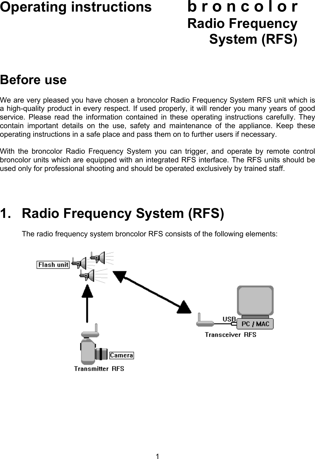 Operating instructions  b r o n c o l o r  Radio Frequency  System (RFS)    Before use  We are very pleased you have chosen a broncolor Radio Frequency System RFS unit which is a high-quality product in every respect. If used properly, it will render you many years of good service. Please read the information contained in these operating instructions carefully. They contain important details on the use, safety and maintenance of the appliance. Keep these operating instructions in a safe place and pass them on to further users if necessary.  With the broncolor Radio Frequency System you can trigger, and operate by remote control broncolor units which are equipped with an integrated RFS interface. The RFS units should be used only for professional shooting and should be operated exclusively by trained staff.     1.   Radio Frequency System (RFS)  The radio frequency system broncolor RFS consists of the following elements:       1