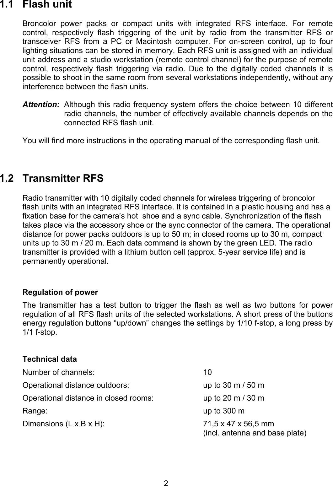 1.1 Flash unit  Broncolor power packs or compact units with integrated RFS interface. For remote control, respectively flash triggering of the unit by radio from the transmitter RFS or transceiver RFS from a PC or Macintosh computer. For on-screen control, up to four lighting situations can be stored in memory. Each RFS unit is assigned with an individual unit address and a studio workstation (remote control channel) for the purpose of remote control, respectively flash triggering via radio. Due to the digitally coded channels it is possible to shoot in the same room from several workstations independently, without any interference between the flash units.  Attention:  Although this radio frequency system offers the choice between 10 different radio channels, the number of effectively available channels depends on the connected RFS flash unit.     You will find more instructions in the operating manual of the corresponding flash unit.     1.2 Transmitter RFS  Radio transmitter with 10 digitally coded channels for wireless triggering of broncolor flash units with an integrated RFS interface. It is contained in a plastic housing and has a fixation base for the camera&rsquo;s hot  shoe and a sync cable. Synchronization of the flash takes place via the accessory shoe or the sync connector of the camera. The operational distance for power packs outdoors is up to 50 m; in closed rooms up to 30 m, compact units up to 30 m / 20 m. Each data command is shown by the green LED. The radio transmitter is provided with a lithium button cell (approx. 5-year service life) and is permanently operational.   Regulation of power The transmitter has a test button to trigger the flash as well as two buttons for power regulation of all RFS flash units of the selected workstations. A short press of the buttons energy regulation buttons &ldquo;up/down&rdquo; changes the settings by 1/10 f-stop, a long press by 1/1 f-stop.    Technical data Number of channels:  10 Operational distance outdoors:  up to 30 m / 50 m Operational distance in closed rooms:  up to 20 m / 30 m Range:  up to 300 m Dimensions (L x B x H):  71,5 x 47 x 56,5 mm   (incl. antenna and base plate)   2