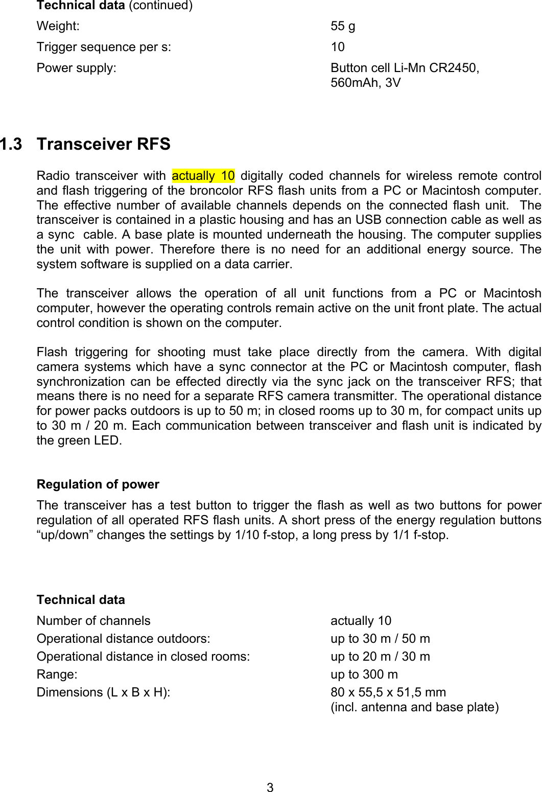 Technical data (continued) Weight: 55 g Trigger sequence per s:  10 Power supply:  Button cell Li-Mn CR2450,  560mAh, 3V    1.3 Transceiver RFS  Radio transceiver with actually 10 digitally coded channels for wireless remote control and flash triggering of the broncolor RFS flash units from a PC or Macintosh computer. The effective number of available channels depends on the connected flash unit.  The transceiver is contained in a plastic housing and has an USB connection cable as well as a sync  cable. A base plate is mounted underneath the housing. The computer supplies the unit with power. Therefore there is no need for an additional energy source. The system software is supplied on a data carrier.   The transceiver allows the operation of all unit functions from a PC or Macintosh computer, however the operating controls remain active on the unit front plate. The actual control condition is shown on the computer.   Flash triggering for shooting must take place directly from the camera. With digital camera systems which have a sync connector at the PC or Macintosh computer, flash synchronization can be effected directly via the sync jack on the transceiver RFS; that means there is no need for a separate RFS camera transmitter. The operational distance for power packs outdoors is up to 50 m; in closed rooms up to 30 m, for compact units up to 30 m / 20 m. Each communication between transceiver and flash unit is indicated by the green LED.   Regulation of power The transceiver has a test button to trigger the flash as well as two buttons for power regulation of all operated RFS flash units. A short press of the energy regulation buttons &ldquo;up/down&rdquo; changes the settings by 1/10 f-stop, a long press by 1/1 f-stop.     Technical data Number of channels  actually 10 Operational distance outdoors:  up to 30 m / 50 m Operational distance in closed rooms:  up to 20 m / 30 m Range:  up to 300 m Dimensions (L x B x H):  80 x 55,5 x 51,5 mm   (incl. antenna and base plate)    3
