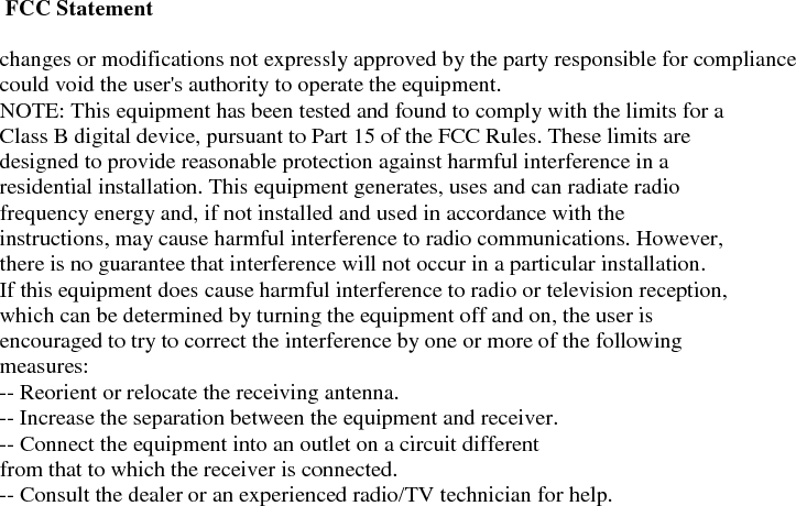  FCC Statement  changes or modifications not expressly approved by the party responsible for compliance could void the user's authority to operate the equipment. NOTE: This equipment has been tested and found to comply with the limits for a Class B digital device, pursuant to Part 15 of the FCC Rules. These limits are designed to provide reasonable protection against harmful interference in a residential installation. This equipment generates, uses and can radiate radio frequency energy and, if not installed and used in accordance with the instructions, may cause harmful interference to radio communications. However, there is no guarantee that interference will not occur in a particular installation. If this equipment does cause harmful interference to radio or television reception, which can be determined by turning the equipment off and on, the user is encouraged to try to correct the interference by one or more of the following measures: -- Reorient or relocate the receiving antenna. -- Increase the separation between the equipment and receiver. -- Connect the equipment into an outlet on a circuit different from that to which the receiver is connected. -- Consult the dealer or an experienced radio/TV technician for help.  
