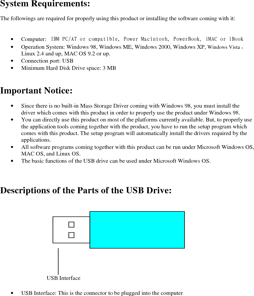 System Requirements:  The followings are required for properly using this product or installing the software coming with it:   &bull; Computer:  IBM PC/AT or compatible, Power Macintosh, PowerBook, iMAC or iBook &bull; Operation System: Windows 98, Windows ME, Windows 2000, Windows XP, Windows Vista ，     Linux 2.4 and up, MAC OS 9.2 or up. &bull; Connection port: USB &bull; Minimum Hard Disk Drive space: 3 MB   Important Notice:  &bull; Since there is no built-in Mass Storage Driver coming with Windows 98, you must install the driver which comes with this product in order to properly use the product under Windows 98. &bull; You can directly use this product on most of the platforms currently available. But, to properly use the application tools coming together with the product, you have to run the setup program which comes with this product. The setup program will automatically install the drivers required by the applications. &bull; All software programs coming together with this product can be run under Microsoft Windows OS, MAC OS, and Linux OS. &bull; The basic functions of the USB drive can be used under Microsoft Windows OS.    Descriptions of the Parts of the USB Drive:               &bull; USB Interface: This is the connector to be plugged into the computer  USB Interface 