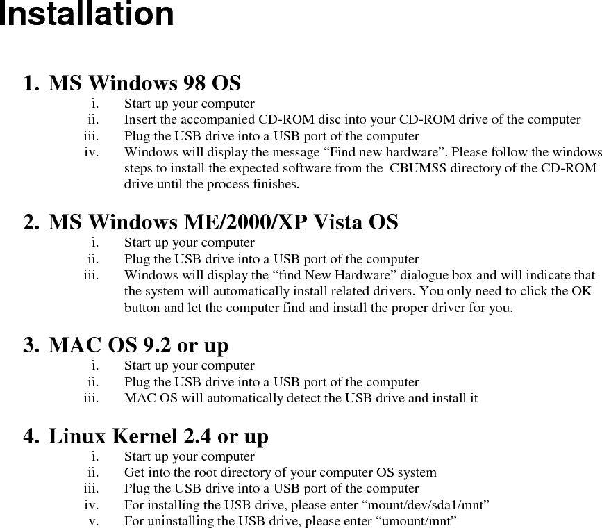  Installation   1. MS Windows 98 OS i. Start up your computer ii. Insert the accompanied CD-ROM disc into your CD-ROM drive of the computer iii. Plug the USB drive into a USB port of the computer iv. Windows will display the message &ldquo;Find new hardware&rdquo;. Please follow the windows steps to install the expected software from the  CBUMSS directory of the CD-ROM drive until the process finishes.  2. MS Windows ME/2000/XP Vista OS i. Start up your computer ii. Plug the USB drive into a USB port of the computer iii. Windows will display the &ldquo;find New Hardware&rdquo; dialogue box and will indicate that the system will automatically install related drivers. You only need to click the OK button and let the computer find and install the proper driver for you.  3. MAC OS 9.2 or up i. Start up your computer ii. Plug the USB drive into a USB port of the computer iii. MAC OS will automatically detect the USB drive and install it  4. Linux Kernel 2.4 or up i. Start up your computer ii. Get into the root directory of your computer OS system iii. Plug the USB drive into a USB port of the computer iv. For installing the USB drive, please enter &ldquo;mount/dev/sda1/mnt&rdquo; v. For uninstalling the USB drive, please enter &ldquo;umount/mnt&rdquo;   