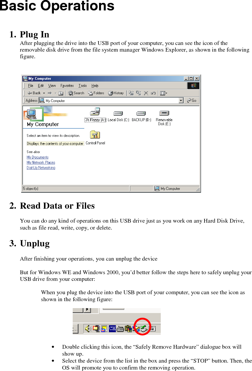 Basic Operations   1. Plug In After plugging the drive into the USB port of your computer, you can see the icon of the removable disk drive from the file system manager Windows Explorer, as shown in the following figure.     2. Read Data or Files  You can do any kind of operations on this USB drive just as you work on any Hard Disk Drive, such as file read, write, copy, or delete.  3. Unplug  After finishing your operations, you can unplug the device   But for Windows WE and Windows 2000, you&rsquo;d better follow the steps here to safely unplug your USB drive from your computer:  When you plug the device into the USB port of your computer, you can see the icon as shown in the following figure:       &bull; Double clicking this icon, the &ldquo;Safely Remove Hardware&rdquo; dialogue box will show up. &bull; Select the device from the list in the box and press the &ldquo;STOP&rdquo; button. Then, the OS will promote you to confirm the removing operation. 
