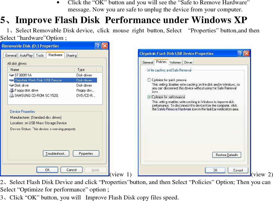 &bull; Click the &ldquo;OK&rdquo; button and you will see the &ldquo;Safe to Remove Hardware&rdquo; message. Now you are safe to unplug the device from your computer. 5、、、、Improve Flash Disk  Performance under Windows XP 1、Select Removable Disk device,  click  mouse  right  button, Select &ldquo;Properties&rdquo; button,and then Select &ldquo;hardware&rdquo;Option ; (view  1) (view  2) 2、Select Flash Disk Device and click &ldquo;Properties&rdquo;button, and then Select &ldquo;Policies&rdquo; Option; Then you can Select &ldquo;Optimize for performance&rdquo; option ; 3、Click &ldquo;OK&rdquo; button, you will   Improve Flash Disk copy files speed.   