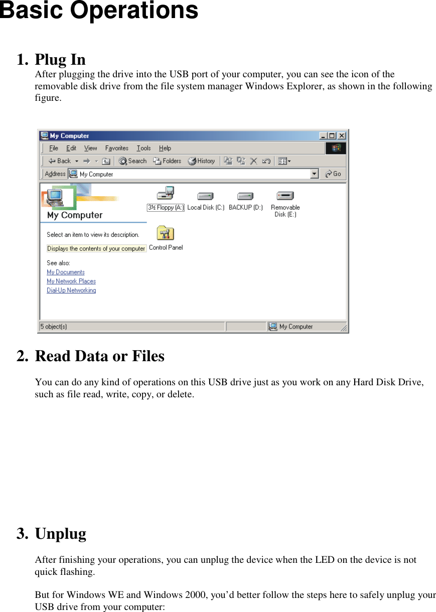 Basic Operations   1. Plug In After plugging the drive into the USB port of your computer, you can see the icon of the removable disk drive from the file system manager Windows Explorer, as shown in the following figure.     2. Read Data or Files  You can do any kind of operations on this USB drive just as you work on any Hard Disk Drive, such as file read, write, copy, or delete.      3. Unplug  After finishing your operations, you can unplug the device when the LED on the device is not quick flashing.  But for Windows WE and Windows 2000, you&rsquo;d better follow the steps here to safely unplug your USB drive from your computer:  