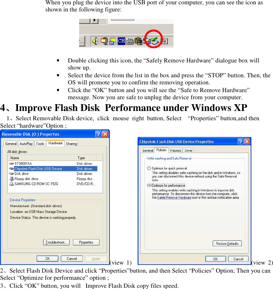 When you plug the device into the USB port of your computer, you can see the icon as shown in the following figure:       &bull; Double clicking this icon, the &ldquo;Safely Remove Hardware&rdquo; dialogue box will show up. &bull; Select the device from the list in the box and press the &ldquo;STOP&rdquo; button. Then, the OS will promote you to confirm the removing operation. &bull; Click the &ldquo;OK&rdquo; button and you will see the &ldquo;Safe to Remove Hardware&rdquo; message. Now you are safe to unplug the device from your computer. 4、、、、Improve Flash Disk  Performance under Windows XP 1、Select Removable Disk device,  click  mouse  right  button, Select &ldquo;Properties&rdquo; button,and then Select &ldquo;hardware&rdquo;Option ; (view  1) (view  2) 2、Select Flash Disk Device and click &ldquo;Properties&rdquo;button, and then Select &ldquo;Policies&rdquo; Option; Then you can Select &ldquo;Optimize for performance&rdquo; option ; 3、Click &ldquo;OK&rdquo; button, you will   Improve Flash Disk copy files speed.    