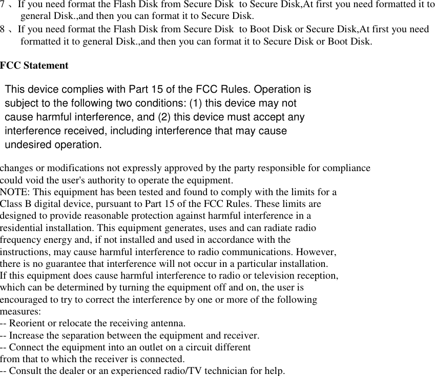 FCC Statement 7、If you need format the Flash Disk from Secure Disk  to Secure Disk,At first you need formatted it to general Disk.,and then you can format it to Secure Disk. 8、If you need format the Flash Disk from Secure Disk  to Boot Disk or Secure Disk,At first you need formatted it to general Disk.,and then you can format it to Secure Disk or Boot Disk.    changes or modifications not expressly approved by the party responsible for compliance could void the user's authority to operate the equipment. NOTE: This equipment has been tested and found to comply with the limits for a Class B digital device, pursuant to Part 15 of the FCC Rules. These limits are designed to provide reasonable protection against harmful interference in a residential installation. This equipment generates, uses and can radiate radio frequency energy and, if not installed and used in accordance with the instructions, may cause harmful interference to radio communications. However, there is no guarantee that interference will not occur in a particular installation. If this equipment does cause harmful interference to radio or television reception, which can be determined by turning the equipment off and on, the user is encouraged to try to correct the interference by one or more of the following measures: -- Reorient or relocate the receiving antenna. -- Increase the separation between the equipment and receiver. -- Connect the equipment into an outlet on a circuit different from that to which the receiver is connected. -- Consult the dealer or an experienced radio/TV technician for help. This device complies with Part 15 of the FCC Rules. Operation issubject to the following two conditions: (1) this device may notcause harmful interference, and (2) this device must accept anyinterference received, including interference that may causeundesired operation.