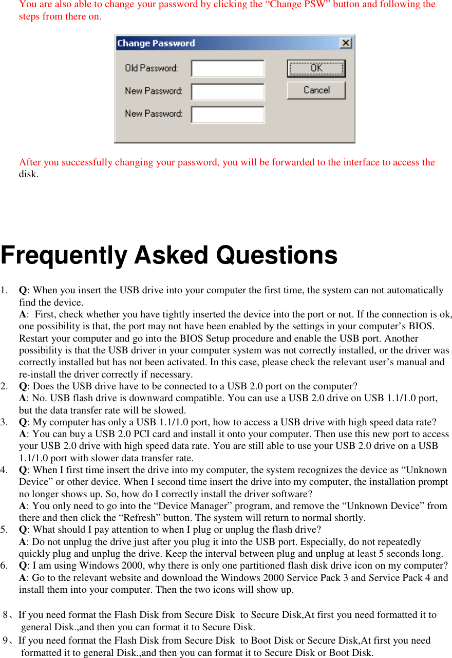  You are also able to change your password by clicking the &ldquo;Change PSW&rdquo; button and following the steps from there on.    After you successfully changing your password, you will be forwarded to the interface to access the disk.     Frequently Asked Questions  1. Q: When you insert the USB drive into your computer the first time, the system can not automatically find the device. A:  First, check whether you have tightly inserted the device into the port or not. If the connection is ok, one possibility is that, the port may not have been enabled by the settings in your computer&rsquo;s BIOS. Restart your computer and go into the BIOS Setup procedure and enable the USB port. Another possibility is that the USB driver in your computer system was not correctly installed, or the driver was correctly installed but has not been activated. In this case, please check the relevant user&rsquo;s manual and re-install the driver correctly if necessary. 2. Q: Does the USB drive have to be connected to a USB 2.0 port on the computer? A: No. USB flash drive is downward compatible. You can use a USB 2.0 drive on USB 1.1/1.0 port, but the data transfer rate will be slowed. 3. Q: My computer has only a USB 1.1/1.0 port, how to access a USB drive with high speed data rate? A: You can buy a USB 2.0 PCI card and install it onto your computer. Then use this new port to access your USB 2.0 drive with high speed data rate. You are still able to use your USB 2.0 drive on a USB 1.1/1.0 port with slower data transfer rate. 4. Q: When I first time insert the drive into my computer, the system recognizes the device as &ldquo;Unknown Device&rdquo; or other device. When I second time insert the drive into my computer, the installation prompt no longer shows up. So, how do I correctly install the driver software? A: You only need to go into the &ldquo;Device Manager&rdquo; program, and remove the &ldquo;Unknown Device&rdquo; from there and then click the &ldquo;Refresh&rdquo; button. The system will return to normal shortly. 5. Q: What should I pay attention to when I plug or unplug the flash drive? A: Do not unplug the drive just after you plug it into the USB port. Especially, do not repeatedly quickly plug and unplug the drive. Keep the interval between plug and unplug at least 5 seconds long. 6. Q: I am using Windows 2000, why there is only one partitioned flash disk drive icon on my computer? A: Go to the relevant website and download the Windows 2000 Service Pack 3 and Service Pack 4 and install them into your computer. Then the two icons will show up.   8、If you need format the Flash Disk from Secure Disk  to Secure Disk,At first you need formatted it to general Disk.,and then you can format it to Secure Disk.  9、If you need format the Flash Disk from Secure Disk  to Boot Disk or Secure Disk,At first you need formatted it to general Disk.,and then you can format it to Secure Disk or Boot Disk. 