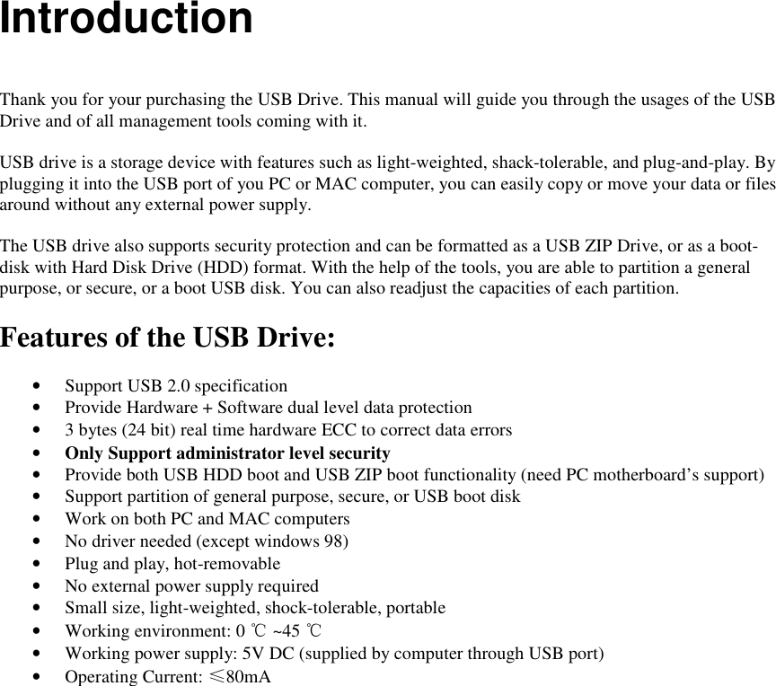  Introduction   Thank you for your purchasing the USB Drive. This manual will guide you through the usages of the USB Drive and of all management tools coming with it.  USB drive is a storage device with features such as light-weighted, shack-tolerable, and plug-and-play. By plugging it into the USB port of you PC or MAC computer, you can easily copy or move your data or files around without any external power supply.  The USB drive also supports security protection and can be formatted as a USB ZIP Drive, or as a boot-disk with Hard Disk Drive (HDD) format. With the help of the tools, you are able to partition a general purpose, or secure, or a boot USB disk. You can also readjust the capacities of each partition.  Features of the USB Drive:  &bull; Support USB 2.0 specification &bull; Provide Hardware + Software dual level data protection &bull; 3 bytes (24 bit) real time hardware ECC to correct data errors &bull; Only Support administrator level security &bull; Provide both USB HDD boot and USB ZIP boot functionality (need PC motherboard&rsquo;s support) &bull; Support partition of general purpose, secure, or USB boot disk &bull; Work on both PC and MAC computers &bull; No driver needed (except windows 98) &bull; Plug and play, hot-removable &bull; No external power supply required &bull; Small size, light-weighted, shock-tolerable, portable &bull; Working environment: 0 ℃ ~45 ℃ &bull; Working power supply: 5V DC (supplied by computer through USB port) &bull; Operating Current: &le;80mA    