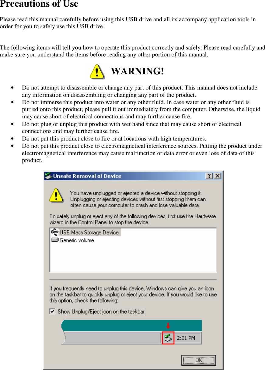  Precautions of Use  Please read this manual carefully before using this USB drive and all its accompany application tools in order for you to safely use this USB drive.   The following items will tell you how to operate this product correctly and safely. Please read carefully and make sure you understand the items before reading any other portion of this manual.   WARNING!  &bull; Do not attempt to disassemble or change any part of this product. This manual does not include any information on disassembling or changing any part of the product. &bull; Do not immerse this product into water or any other fluid. In case water or any other fluid is purred onto this product, please pull it out immediately from the computer. Otherwise, the liquid may cause short of electrical connections and may further cause fire. &bull; Do not plug or unplug this product with wet hand since that may cause short of electrical connections and may further cause fire. &bull; Do not put this product close to fire or at locations with high temperatures. &bull; Do not put this product close to electromagnetical interference sources. Putting the product under electromagnetical interference may cause malfunction or data error or even lose of data of this product.     