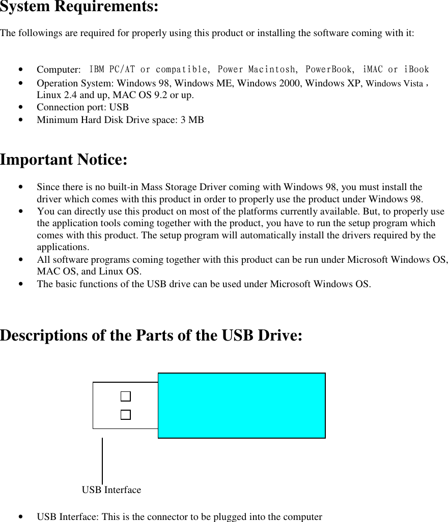System Requirements:  The followings are required for properly using this product or installing the software coming with it:   &bull; Computer:  IBM PC/AT or compatible, Power Macintosh, PowerBook, iMAC or iBook &bull; Operation System: Windows 98, Windows ME, Windows 2000, Windows XP, Windows Vista ，     Linux 2.4 and up, MAC OS 9.2 or up. &bull; Connection port: USB &bull; Minimum Hard Disk Drive space: 3 MB   Important Notice:  &bull; Since there is no built-in Mass Storage Driver coming with Windows 98, you must install the driver which comes with this product in order to properly use the product under Windows 98. &bull; You can directly use this product on most of the platforms currently available. But, to properly use the application tools coming together with the product, you have to run the setup program which comes with this product. The setup program will automatically install the drivers required by the applications. &bull; All software programs coming together with this product can be run under Microsoft Windows OS, MAC OS, and Linux OS. &bull; The basic functions of the USB drive can be used under Microsoft Windows OS.    Descriptions of the Parts of the USB Drive:               &bull; USB Interface: This is the connector to be plugged into the computer  USB Interface 