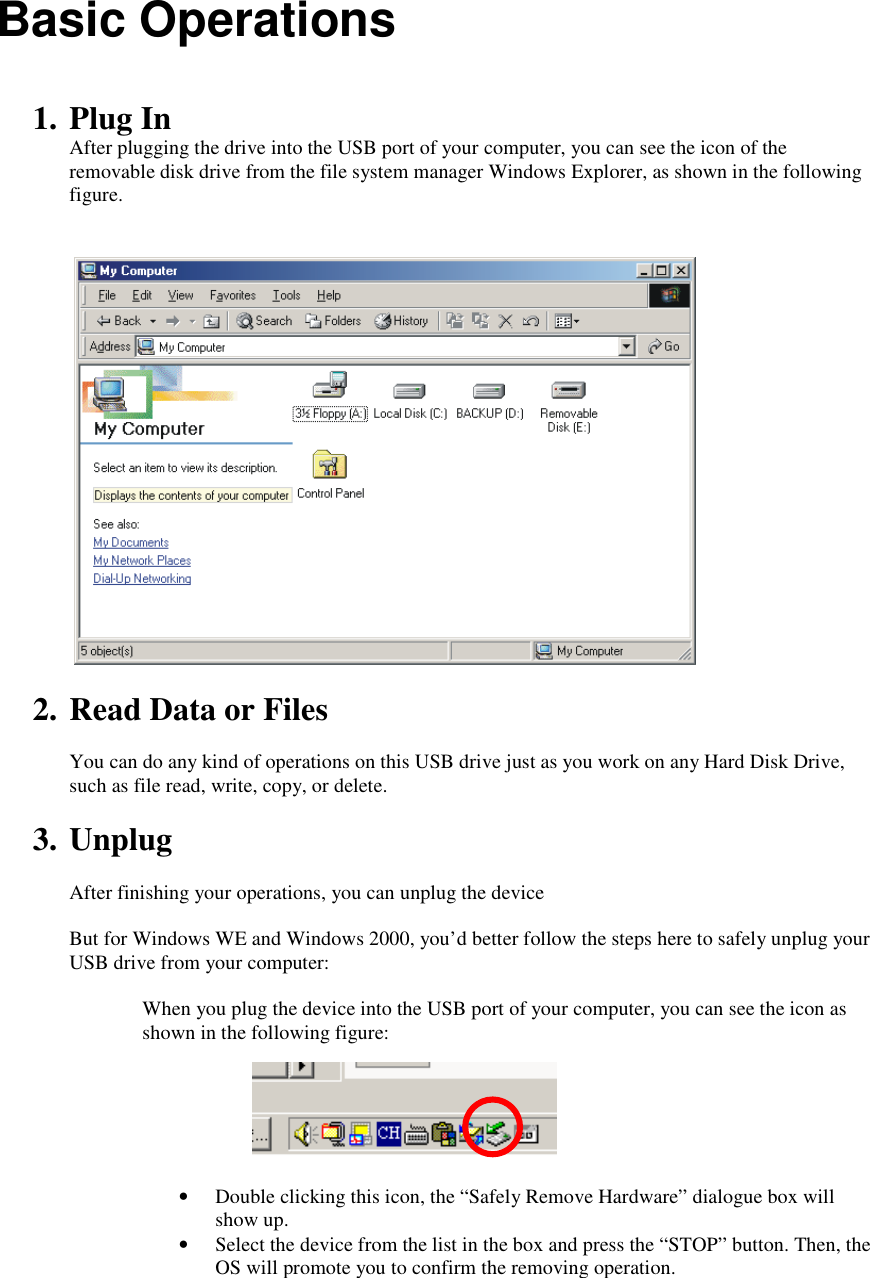 Basic Operations   1. Plug In After plugging the drive into the USB port of your computer, you can see the icon of the removable disk drive from the file system manager Windows Explorer, as shown in the following figure.     2. Read Data or Files  You can do any kind of operations on this USB drive just as you work on any Hard Disk Drive, such as file read, write, copy, or delete.  3. Unplug  After finishing your operations, you can unplug the device   But for Windows WE and Windows 2000, you&rsquo;d better follow the steps here to safely unplug your USB drive from your computer:  When you plug the device into the USB port of your computer, you can see the icon as shown in the following figure:       &bull; Double clicking this icon, the &ldquo;Safely Remove Hardware&rdquo; dialogue box will show up. &bull; Select the device from the list in the box and press the &ldquo;STOP&rdquo; button. Then, the OS will promote you to confirm the removing operation. 