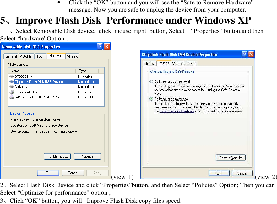 &bull; Click the &ldquo;OK&rdquo; button and you will see the &ldquo;Safe to Remove Hardware&rdquo; message. Now you are safe to unplug the device from your computer. 5、、、、Improve Flash Disk  Performance under Windows XP 1、Select Removable Disk device,  click  mouse  right  button, Select &ldquo;Properties&rdquo; button,and then Select &ldquo;hardware&rdquo;Option ; (view  1) (view  2) 2、Select Flash Disk Device and click &ldquo;Properties&rdquo;button, and then Select &ldquo;Policies&rdquo; Option; Then you can Select &ldquo;Optimize for performance&rdquo; option ; 3、Click &ldquo;OK&rdquo; button, you will   Improve Flash Disk copy files speed.   