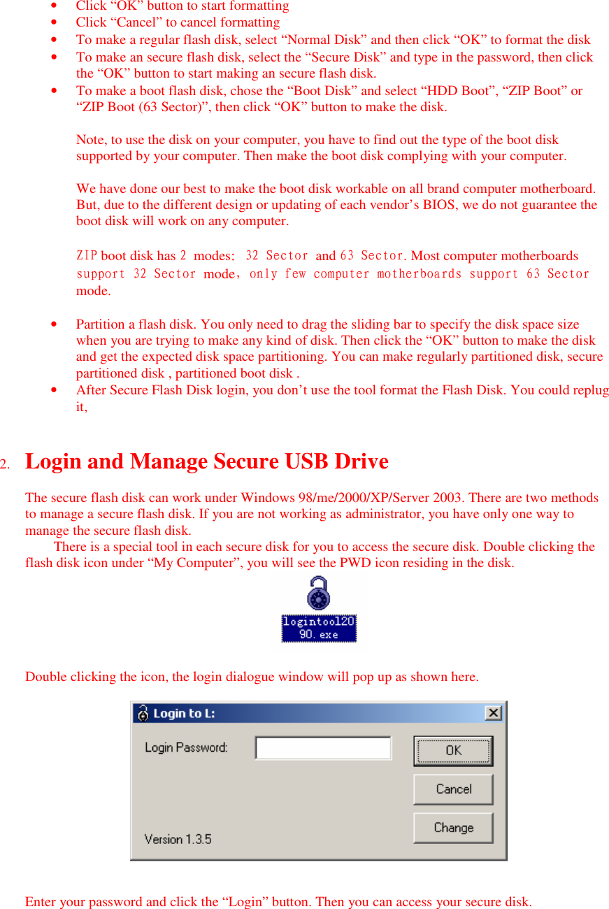 &bull; Click &ldquo;OK&rdquo; button to start formatting &bull; Click &ldquo;Cancel&rdquo; to cancel formatting &bull; To make a regular flash disk, select &ldquo;Normal Disk&rdquo; and then click &ldquo;OK&rdquo; to format the disk &bull; To make an secure flash disk, select the &ldquo;Secure Disk&rdquo; and type in the password, then click the &ldquo;OK&rdquo; button to start making an secure flash disk. &bull; To make a boot flash disk, chose the &ldquo;Boot Disk&rdquo; and select &ldquo;HDD Boot&rdquo;, &ldquo;ZIP Boot&rdquo; or &ldquo;ZIP Boot (63 Sector)&rdquo;, then click &ldquo;OK&rdquo; button to make the disk.  Note, to use the disk on your computer, you have to find out the type of the boot disk supported by your computer. Then make the boot disk complying with your computer.  We have done our best to make the boot disk workable on all brand computer motherboard. But, due to the different design or updating of each vendor&rsquo;s BIOS, we do not guarantee the boot disk will work on any computer.  ZIP boot disk has 2 modes：32 Sector and 63 Sector. Most computer motherboards support 32 Sector mode，only few computer motherboards support 63 Sector mode.  &bull; Partition a flash disk. You only need to drag the sliding bar to specify the disk space size when you are trying to make any kind of disk. Then click the &ldquo;OK&rdquo; button to make the disk and get the expected disk space partitioning. You can make regularly partitioned disk, secure partitioned disk , partitioned boot disk . &bull; After Secure Flash Disk login, you don&rsquo;t use the tool format the Flash Disk. You could replug it,   2. Login and Manage Secure USB Drive  The secure flash disk can work under Windows 98/me/2000/XP/Server 2003. There are two methods to manage a secure flash disk. If you are not working as administrator, you have only one way to manage the secure flash disk. There is a special tool in each secure disk for you to access the secure disk. Double clicking the flash disk icon under &ldquo;My Computer&rdquo;, you will see the PWD icon residing in the disk.   Double clicking the icon, the login dialogue window will pop up as shown here.     Enter your password and click the &ldquo;Login&rdquo; button. Then you can access your secure disk. 