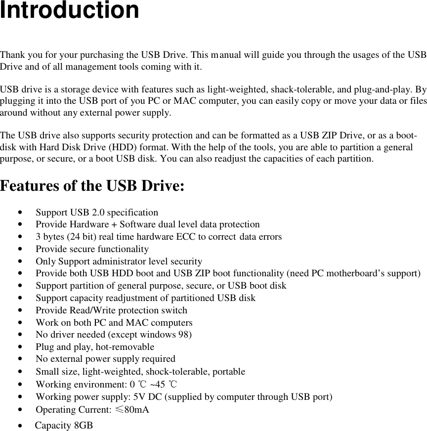  Introduction   Thank you for your purchasing the USB Drive. This manual will guide you through the usages of the USB Drive and of all management tools coming with it.  USB drive is a storage device with features such as light-weighted, shack-tolerable, and plug-and-play. By plugging it into the USB port of you PC or MAC computer, you can easily copy or move your data or files around without any external power supply.  The USB drive also supports security protection and can be formatted as a USB ZIP Drive, or as a boot-disk with Hard Disk Drive (HDD) format. With the help of the tools, you are able to partition a general purpose, or secure, or a boot USB disk. You can also readjust the capacities of each partition.  Features of the USB Drive:  &bull; Support USB 2.0 specification &bull; Provide Hardware + Software dual level data protection &bull; 3 bytes (24 bit) real time hardware ECC to correct data errors &bull; Provide secure functionality &bull; Only Support administrator level security &bull; Provide both USB HDD boot and USB ZIP boot functionality (need PC motherboard&rsquo;s support) &bull; Support partition of general purpose, secure, or USB boot disk &bull; Support capacity readjustment of partitioned USB disk &bull; Provide Read/Write protection switch &bull; Work on both PC and MAC computers &bull; No driver needed (except windows 98) &bull; Plug and play, hot-removable &bull; No external power supply required &bull; Small size, light-weighted, shock-tolerable, portable &bull; Working environment: 0 ℃ ~45 ℃ &bull; Working power supply: 5V DC (supplied by computer through USB port) &bull; Operating Current: &le;80mA    Capacity 8GB&bull;