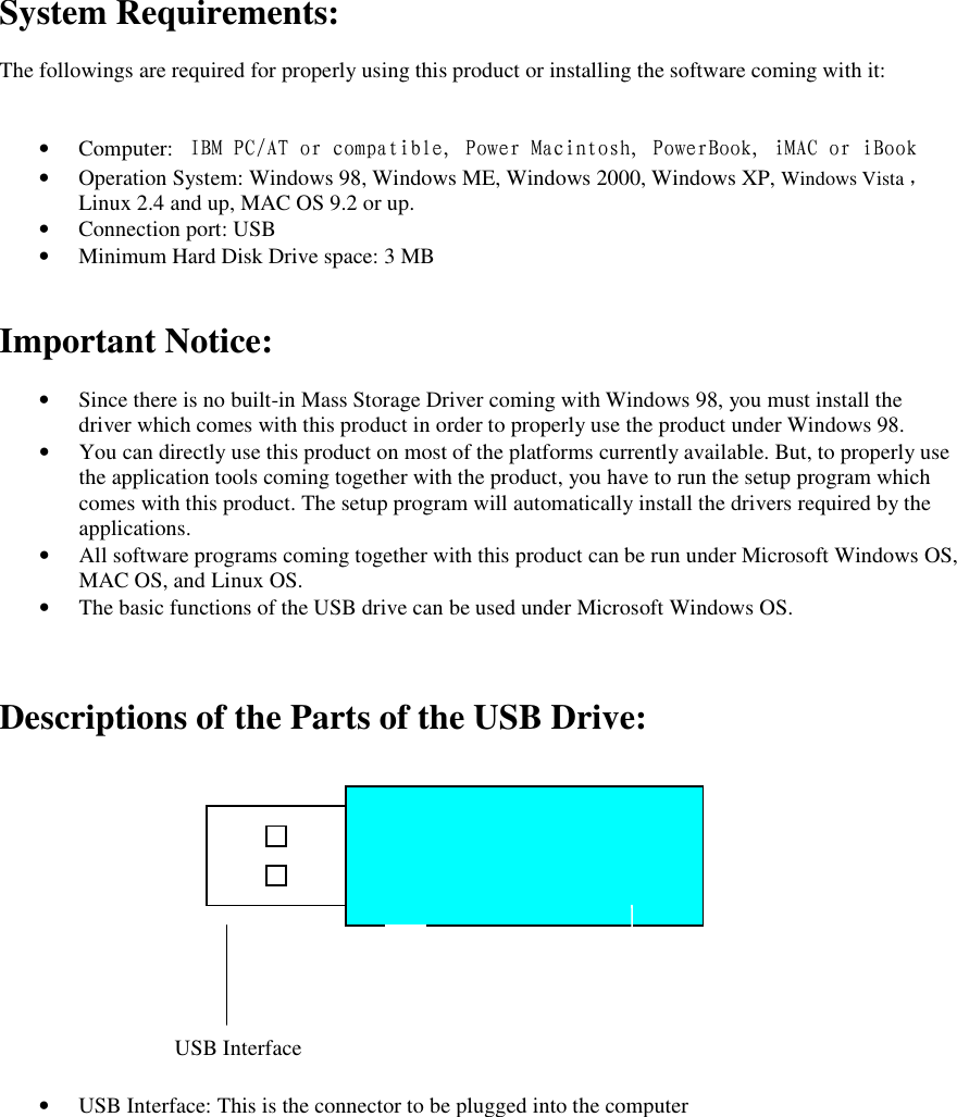 System Requirements:  The followings are required for properly using this product or installing the software coming with it:   &bull; Computer:  IBM PC/AT or compatible, Power Macintosh, PowerBook, iMAC or iBook &bull; Operation System: Windows 98, Windows ME, Windows 2000, Windows XP, Windows Vista ，     Linux 2.4 and up, MAC OS 9.2 or up. &bull; Connection port: USB &bull; Minimum Hard Disk Drive space: 3 MB   Important Notice:  &bull; Since there is no built-in Mass Storage Driver coming with Windows 98, you must install the driver which comes with this product in order to properly use the product under Windows 98. &bull; You can directly use this product on most of the platforms currently available. But, to properly use the application tools coming together with the product, you have to run the setup program which comes with this product. The setup program will automatically install the drivers required by the applications. &bull; All software programs coming together with this product can be run under Microsoft Windows OS, MAC OS, and Linux OS. &bull; The basic functions of the USB drive can be used under Microsoft Windows OS.    Descriptions of the Parts of the USB Drive:               &bull; USB Interface: This is the connector to be plugged into the computer    USB Interface   