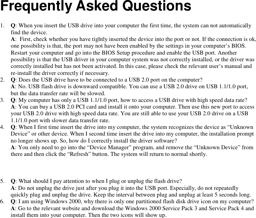         Frequently Asked Questions  1. Q: When you insert the USB drive into your computer the first time, the system can not automatically find the device. A:  First, check whether you have tightly inserted the device into the port or not. If the connection is ok, one possibility is that, the port may not have been enabled by the settings in your computer&rsquo;s BIOS. Restart your computer and go into the BIOS Setup procedure and enable the USB port. Another possibility is that the USB driver in your computer system was not correctly installed, or the driver was correctly installed but has not been activated. In this case, please check the relevant user&rsquo;s manual and re-install the driver correctly if necessary. 2. Q: Does the USB drive have to be connected to a USB 2.0 port on the computer? A: No. USB flash drive is downward compatible. You can use a USB 2.0 drive on USB 1.1/1.0 port, but the data transfer rate will be slowed. 3. Q: My computer has only a USB 1.1/1.0 port, how to access a USB drive with high speed data rate? A: You can buy a USB 2.0 PCI card and install it onto your computer. Then use this new port to access your USB 2.0 drive with high speed data rate. You are still able to use your USB 2.0 drive on a USB 1.1/1.0 port with slower data transfer rate. 4. Q: When I first time insert the drive into my computer, the system recognizes the device as &ldquo;Unknown Device&rdquo; or other device. When I second time insert the drive into my computer, the installation prompt no longer shows up. So, how do I correctly install the driver software? A: You only need to go into the &ldquo;Device Manager&rdquo; program, and remove the &ldquo;Unknown Device&rdquo; from there and then click the &ldquo;Refresh&rdquo; button. The system will return to normal shortly.  5. Q: What should I pay attention to when I plug or unplug the flash drive? A: Do not unplug the drive just after you plug it into the USB port. Especially, do not repeatedly quickly plug and unplug the drive. Keep the interval between plug and unplug at least 5 seconds long. 6. Q: I am using Windows 2000, why there is only one partitioned flash disk drive icon on my computer? A: Go to the relevant website and download the Windows 2000 Service Pack 3 and Service Pack 4 and install them into your computer. Then the two icons will show up.  