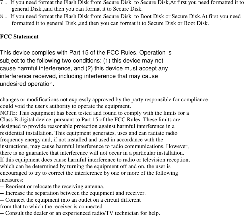 7、If you need format the Flash Disk from Secure Disk  to Secure Disk,At first you need formatted it to general Disk.,and then you can format it to Secure Disk. 8、If you need format the Flash Disk from Secure Disk  to Boot Disk or Secure Disk,At first you need formatted it to general Disk.,and then you can format it to Secure Disk or Boot Disk.   FCC Statement  changes or modifications not expressly approved by the party responsible for compliance could void the user's authority to operate the equipment. NOTE: This equipment has been tested and found to comply with the limits for a Class B digital device, pursuant to Part 15 of the FCC Rules. These limits are designed to provide reasonable protection against harmful interference in a residential installation. This equipment generates, uses and can radiate radio frequency energy and, if not installed and used in accordance with the instructions, may cause harmful interference to radio communications. However, there is no guarantee that interference will not occur in a particular installation. If this equipment does cause harmful interference to radio or television reception, which can be determined by turning the equipment off and on, the user is encouraged to try to correct the interference by one or more of the following measures: -- Reorient or relocate the receiving antenna. -- Increase the separation between the equipment and receiver. -- Connect the equipment into an outlet on a circuit different from that to which the receiver is connected. -- Consult the dealer or an experienced radio/TV technician for help. This device complies with Part 15 of the FCC Rules. Operation issubject to the following two conditions: (1) this device may notcause harmful interference, and (2) this device must accept anyinterference received, including interference that may causeundesired operation.