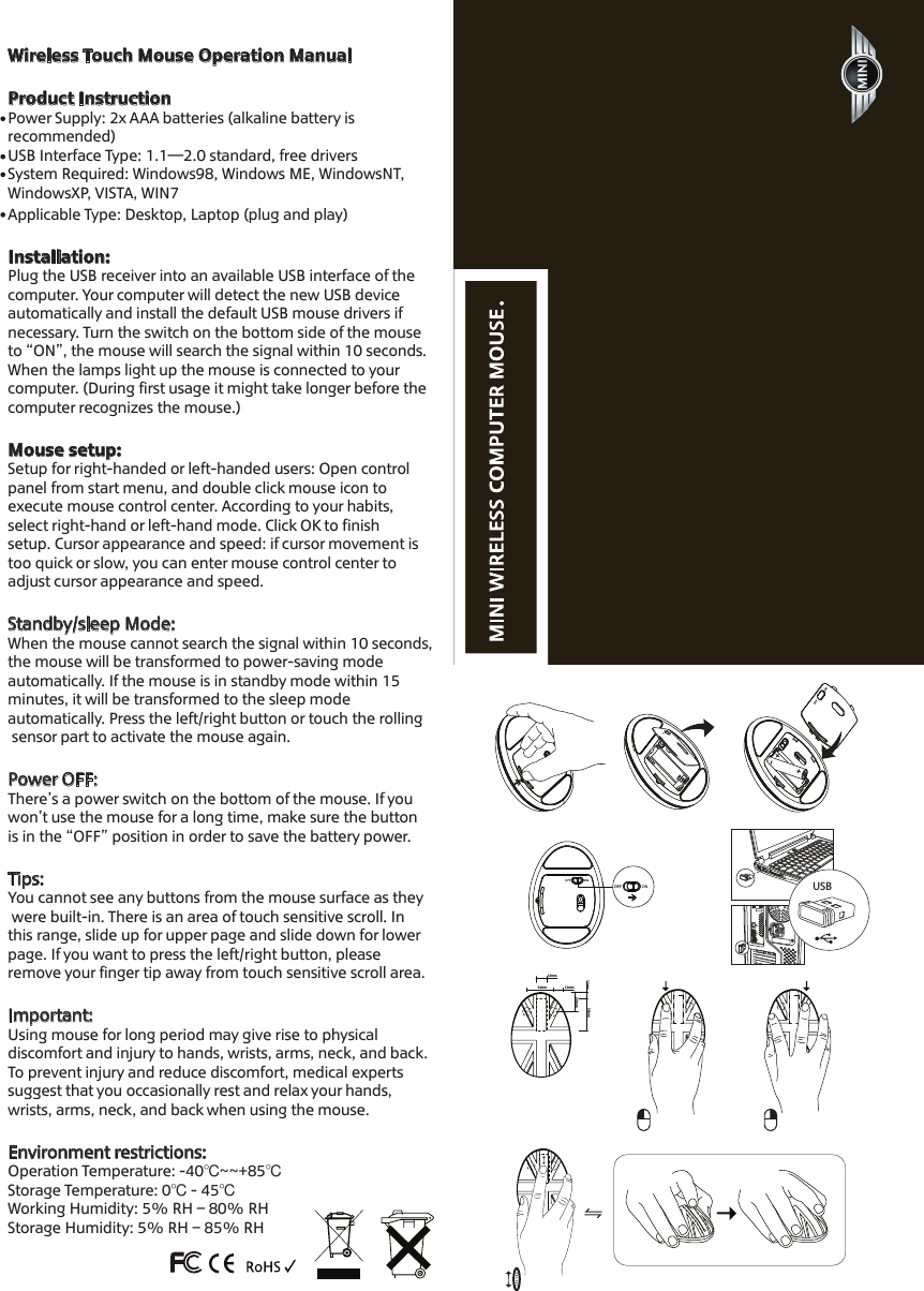 Wireless Touch Mouse Operation Manual Product InstructionPower Supply: 2x AAA batteries (alkaline battery is recommended)USB Interface Type: 1.1&mdash;2.0 standard, free drivers  System Required: Windows98, Windows ME, WindowsNT, WindowsXP, VISTA, WIN7Applicable Type: Desktop, Laptop (plug and play)  Installation: Plug the USB receiver into an available USB interface of thecomputer. Your computer will detect the new USB device automatically and install the default USB mouse drivers if necessary. Turn the switch on the bottom side of the mouse to &ldquo;ON&rdquo;, the mouse will search the signal within 10 seconds. When the lamps light up the mouse is connected to your computer. (During first usage it might take longer before thecomputer recognizes the mouse.)Mouse setup:Setup for right-handed or left-handed users: Open controlpanel from start menu, and double click mouse icon to execute mouse control center. According to your habits, select right-hand or left-hand mode. Click OK to finish setup. Cursor appearance and speed: if cursor movement istoo quick or slow, you can enter mouse control center to adjust cursor appearance and speed.Standby/sleep Mode: When the mouse cannot search the signal within 10 seconds, the mouse will be transformed to power-saving mode automatically. If the mouse is in standby mode within 15 minutes, it will be transformed to the sleep mode automatically. Press the left/right button or touch the rolling sensor part to activate the mouse again. Power OFF: There&rsquo;s a power switch on the bottom of the mouse. If you won&rsquo;t use the mouse for a long time, make sure the button is in the &ldquo;OFF&rdquo; position in order to save the battery power. Tips: You cannot see any buttons from the mouse surface as they were built-in. There is an area of touch sensitive scroll. In this range, slide up for upper page and slide down for lowerpage. If you want to press the left/right button, please remove your finger tip away from touch sensitive scroll area.Important:Using mouse for long period may give rise to physical discomfort and injury to hands, wrists, arms, neck, and back.To prevent injury and reduce discomfort, medical experts suggest that you occasionally rest and relax your hands, wrists, arms, neck, and back when using the mouse.Environment restrictions:Operation Temperature: -40℃~~+85℃ Storage Temperature: 0℃ - 45℃Working Humidity: 5% RH &ndash; 80% RHStorage Humidity: 5% RH &ndash; 85% RH38mm12mm12mm32mm13mm24mm      USB