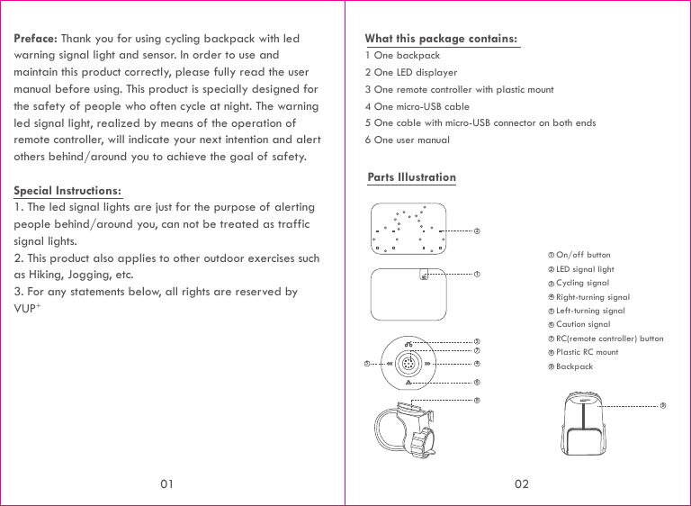 Preface: Thank you for using cycling backpack with led warning signal light and sensor. In order to use and maintain this product correctly, please fully read the user manual before using. This product is specially designed for the safety of people who often cycle at night. The warning led signal light, realized by means of the operation of remote controller, will indicate your next intention and alert others behind/around you to achieve the goal of safety.Special Instructions:1. The led signal lights are just for the purpose of alerting people behind/around you, can not be treated as traffic signal lights.2. This product also applies to other outdoor exercises such as Hiking, Jogging, etc.3. For any statements below, all rights are reserved by    VUP+What this package contains: 1 One backpack2 One LED displayer3 One remote controller with plastic mount4 One micro-USB cable5 One cable with micro-USB connector on both ends6 One user manualParts Illustration 1347856On/off button192LED signal light23Cycling signal4Right-turning signal5Left-turning signal6Caution signal7RC(remote controller) button8Plastic RC mount9Backpack01 02