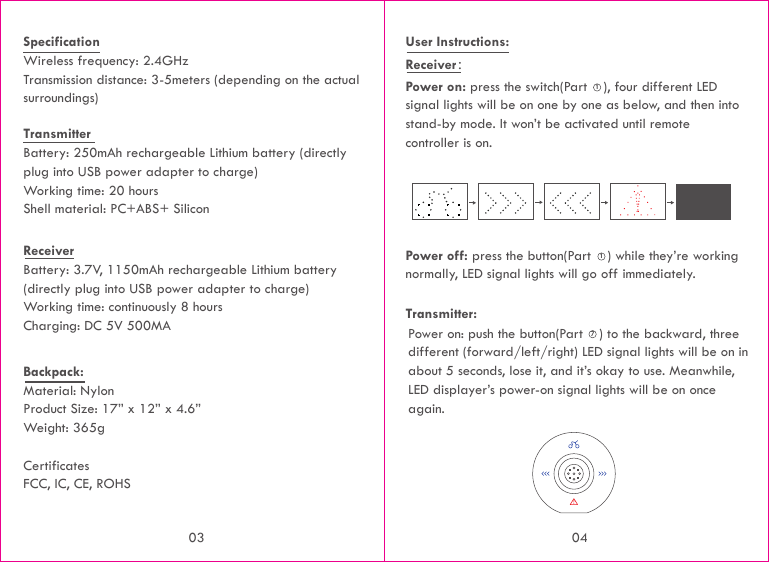 Transmitter Battery: 250mAh rechargeable Lithium battery (directly plug into USB power adapter to charge) Working time: 20 hours Shell material: PC+ABS+ SiliconSpecificationWireless frequency: 2.4GHzTransmission distance: 3-5meters (depending on the actual surroundings)Receiver Battery: 3.7V, 1150mAh rechargeable Lithium battery (directly plug into USB power adapter to charge)Working time: continuously 8 hoursCharging: DC 5V 500MA Backpack:Material: NylonProduct Size: 17” x 12” x 4.6”Weight: 365g CertificatesFCC, IC, CE, ROHSUser Instructions:Receiver： Power on: press the switch(Part    ), four different LED signal lights will be on one by one as below, and then into stand-by mode. It won’t be activated until remote controller is on.Power off: press the button(Part    ) while they’re working normally, LED signal lights will go off immediately.Power on: push the button(Part    ) to the backward, three different (forward/left/right) LED signal lights will be on in about 5 seconds, lose it, and it’s okay to use. Meanwhile, LED displayer’s power-on signal lights will be on once again.Transmitter:11703 04