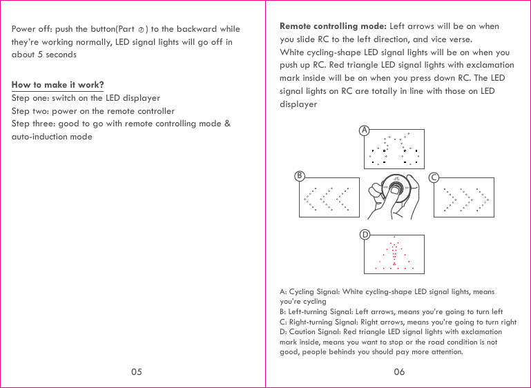 Remote controlling mode: Left arrows will be on when you slide RC to the left direction, and vice verse. White cycling-shape LED signal lights will be on when you push up RC. Red triangle LED signal lights with exclamation mark inside will be on when you press down RC. The LED signal lights on RC are totally in line with those on LED displayerA: Cycling Signal: White cycling-shape LED signal lights, means you’re cyclingB: Left-turning Signal: Left arrows, means you’re going to turn leftC: Right-turning Signal: Right arrows, means you’re going to turn rightD: Caution Signal: Red triangle LED signal lights with exclamation mark inside, means you want to stop or the road condition is not good, people behinds you should pay more attention.ABCDPower off: push the button(Part    ) to the backward while they’re working normally, LED signal lights will go off in about 5 secondsHow to make it work?Step one: switch on the LED displayerStep two: power on the remote controllerStep three: good to go with remote controlling mode &amp; auto-induction mode70605