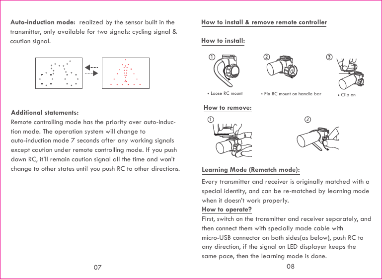 How to install &amp; remove remote controllerHow to install:Every transmitter and receiver is originally matched with a special identity, and can be re-matched by learning mode when it doesn’t work properly.How to operate?First, switch on the transmitter and receiver separately, and then connect them with specially made cable with micro-USB connector on both sides(as below), push RC to any direction, if the signal on LED displayer keeps the same pace, then the learning mode is done.32211How to remove:Learning Mode (Rematch mode): Loose RC mount Fix RC mount on handle bar Clip on Auto-induction mode:  realized by the sensor built in the transmitter, only available for two signals: cycling signal &amp; caution signal.Additional statements:Remote controlling mode has the priority over auto-induc-tion mode. The operation system will change to auto-induction mode 7 seconds after any working signals except caution under remote controlling mode. If you push down RC, it’ll remain caution signal all the time and won’t change to other states until you push RC to other directions.07 08