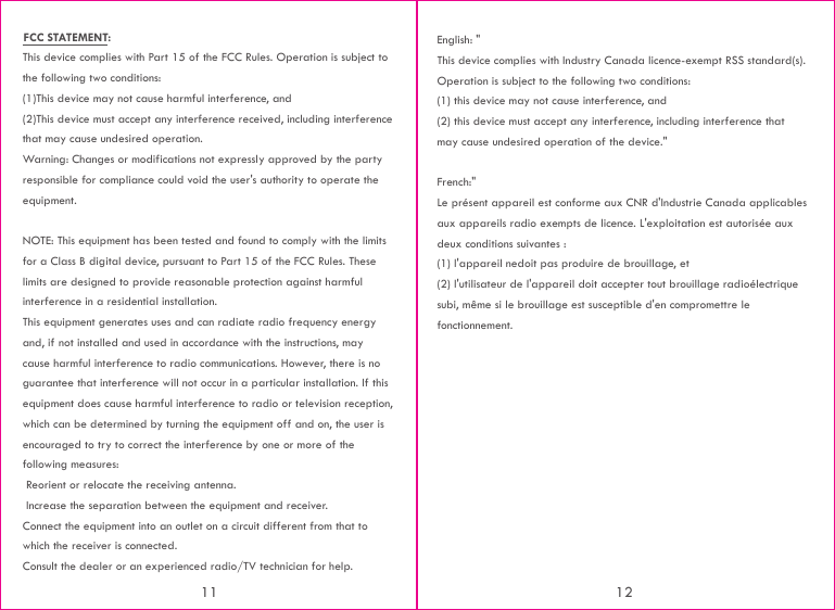 This device complies with Part 15 of the FCC Rules. Operation is subject to the following two conditions:(1)This device may not cause harmful interference, and(2)This device must accept any interference received, including interference that may cause undesired operation.Warning: Changes or modifications not expressly approved by the party responsible for compliance could void the user&apos;s authority to operate the equipment.NOTE: This equipment has been tested and found to comply with the limits for a Class B digital device, pursuant to Part 15 of the FCC Rules. These limits are designed to provide reasonable protection against harmful interference in a residential installation.This equipment generates uses and can radiate radio frequency energy and, if not installed and used in accordance with the instructions, may cause harmful interference to radio communications. However, there is no guarantee that interference will not occur in a particular installation. If this equipment does cause harmful interference to radio or television reception, which can be determined by turning the equipment off and on, the user is encouraged to try to correct the interference by one or more of the following measures: Reorient or relocate the receiving antenna. Increase the separation between the equipment and receiver.Connect the equipment into an outlet on a circuit different from that to which the receiver is connected.Consult the dealer or an experienced radio/TV technician for help.English: &quot; This device complies with Industry Canada licence-exempt RSS standard(s). Operation is subject to the following two conditions: (1) this device may not cause interference, and (2) this device must accept any interference, including interference that may cause undesired operation of the device.&quot;French:&quot;Le présent appareil est conforme aux CNR d&apos;Industrie Canada applicables aux appareils radio exempts de licence. L&apos;exploitation est autorisée aux deux conditions suivantes :(1) l&apos;appareil nedoit pas produire de brouillage, et(2) l&apos;utilisateur de l&apos;appareil doit accepter tout brouillage radioélectrique subi, même si le brouillage est susceptible d&apos;en compromettre le fonctionnement.11 12FCC STATEMENT: