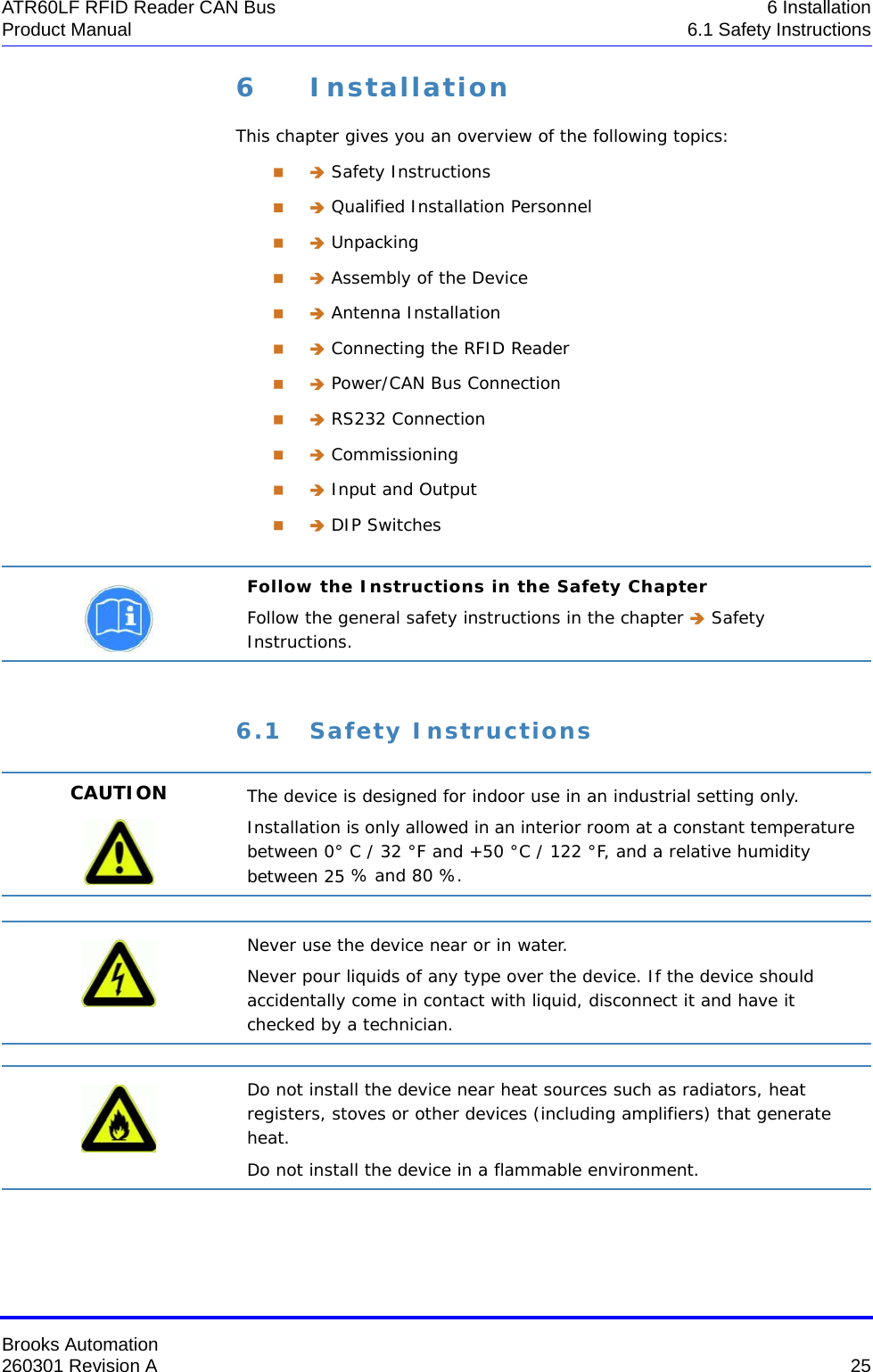 Brooks Automation260301 Revision A  25ATR60LF RFID Reader CAN Bus 6 InstallationProduct Manual 6.1 Safety Instructions6 InstallationThis chapter gives you an overview of the following topics:  Safety Instructions  Qualified Installation Personnel  Unpacking  Assembly of the Device  Antenna Installation  Connecting the RFID Reader  Power/CAN Bus Connection  RS232 Connection  Commissioning  Input and Output  DIP Switches6.1 Safety InstructionsFollow the Instructions in the Safety ChapterFollow the general safety instructions in the chapter  Safety Instructions.CAUTION The device is designed for indoor use in an industrial setting only.Installation is only allowed in an interior room at a constant temperature between 0° C / 32 °F and +50 °C / 122 °F, and a relative humidity between 25 % and 80 %.Never use the device near or in water.Never pour liquids of any type over the device. If the device should accidentally come in contact with liquid, disconnect it and have it checked by a technician.Do not install the device near heat sources such as radiators, heat registers, stoves or other devices (including amplifiers) that generate heat.Do not install the device in a flammable environment.