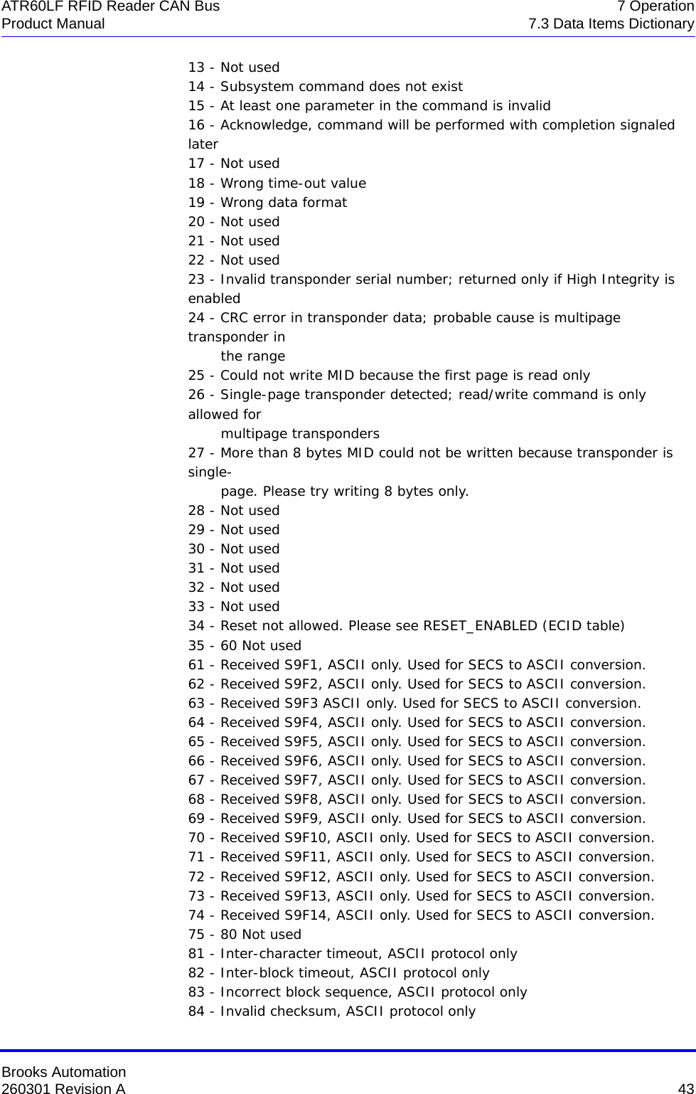 Brooks Automation260301 Revision A  43ATR60LF RFID Reader CAN Bus 7 OperationProduct Manual 7.3 Data Items Dictionary13 - Not used 14 - Subsystem command does not exist 15 - At least one parameter in the command is invalid 16 - Acknowledge, command will be performed with completion signaled later 17 - Not used 18 - Wrong time-out value 19 - Wrong data format 20 - Not used 21 - Not used 22 - Not used 23 - Invalid transponder serial number; returned only if High Integrity is enabled 24 - CRC error in transponder data; probable cause is multipage transponder in         the range 25 - Could not write MID because the first page is read only 26 - Single-page transponder detected; read/write command is only allowed for        multipage transponders 27 - More than 8 bytes MID could not be written because transponder is single-        page. Please try writing 8 bytes only. 28 - Not used 29 - Not used 30 - Not used 31 - Not used 32 - Not used 33 - Not used 34 - Reset not allowed. Please see RESET_ENABLED (ECID table) 35 - 60 Not used 61 - Received S9F1, ASCII only. Used for SECS to ASCII conversion. 62 - Received S9F2, ASCII only. Used for SECS to ASCII conversion. 63 - Received S9F3 ASCII only. Used for SECS to ASCII conversion. 64 - Received S9F4, ASCII only. Used for SECS to ASCII conversion. 65 - Received S9F5, ASCII only. Used for SECS to ASCII conversion. 66 - Received S9F6, ASCII only. Used for SECS to ASCII conversion. 67 - Received S9F7, ASCII only. Used for SECS to ASCII conversion. 68 - Received S9F8, ASCII only. Used for SECS to ASCII conversion. 69 - Received S9F9, ASCII only. Used for SECS to ASCII conversion. 70 - Received S9F10, ASCII only. Used for SECS to ASCII conversion. 71 - Received S9F11, ASCII only. Used for SECS to ASCII conversion. 72 - Received S9F12, ASCII only. Used for SECS to ASCII conversion. 73 - Received S9F13, ASCII only. Used for SECS to ASCII conversion. 74 - Received S9F14, ASCII only. Used for SECS to ASCII conversion. 75 - 80 Not used 81 - Inter-character timeout, ASCII protocol only 82 - Inter-block timeout, ASCII protocol only 83 - Incorrect block sequence, ASCII protocol only 84 - Invalid checksum, ASCII protocol only 