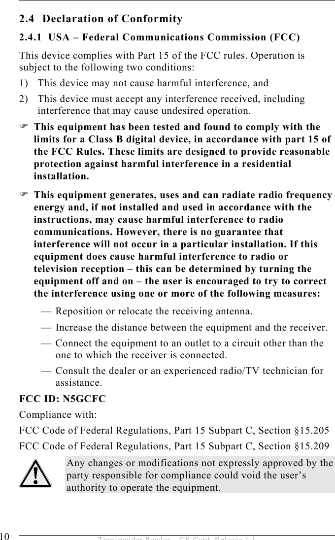 2 SAFETY INSTRUCTIONS  10  Transponder Reader – CF-Card, Release 1.1 2.4  Declaration of Conformity 2.4.1  USA – Federal Communications Commission (FCC) This device complies with Part 15 of the FCC rules. Operation is subject to the following two conditions: 1)  This device may not cause harmful interference, and 2)  This device must accept any interference received, including interference that may cause undesired operation.  This equipment has been tested and found to comply with the limits for a Class B digital device, in accordance with part 15 of the FCC Rules. These limits are designed to provide reasonable protection against harmful interference in a residential installation.  This equipment generates, uses and can radiate radio frequency energy and, if not installed and used in accordance with the instructions, may cause harmful interference to radio communications. However, there is no guarantee that interference will not occur in a particular installation. If this equipment does cause harmful interference to radio or television reception – this can be determined by turning the equipment off and on – the user is encouraged to try to correct the interference using one or more of the following measures: — Reposition or relocate the receiving antenna. — Increase the distance between the equipment and the receiver. — Connect the equipment to an outlet to a circuit other than the one to which the receiver is connected. — Consult the dealer or an experienced radio/TV technician for assistance. FCC ID: N5GCFC Compliance with: FCC Code of Federal Regulations, Part 15 Subpart C, Section §15.205 FCC Code of Federal Regulations, Part 15 Subpart C, Section §15.209 Any changes or modifications not expressly approved by the party responsible for compliance could void the user’s authority to operate the equipment.  