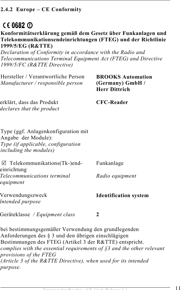 SAFETY INSTRUCTIONS 2 11 Transponder Reader – CF-Card, Release 1.1 2.4.2  Europe – CE Conformity Konformitätserklärung gemäß dem Gesetz über Funkanlagen und Telekommunikationsendeinrichtungen (FTEG) und der Richtlinie 1999/5/EG (R&amp;TTE) Declaration of Conformity in accordance with the Radio and Telecommunications Terminal Equipment Act (FTEG) and Directive 1999/5/FC (R&amp;TTE Directive) Hersteller / Verantwortliche Person  Manufacturer / responsible person BROOKS Automation (Germany) GmbH /  Herr Dittrich erklärt, dass das Produkt declares that the product  CFC-Reader Type (ggf. Anlagenkonfiguration mit  Angabe  der Module): Type (if applicable, configuration  including the modules)   5  Telekommunikations(Tk-)end- einrichtung Telecommunications terminal  equipment Funkanlage   Radio equipment Verwendungszweck  lntended purpose Identification system Geräteklasse  / Equipment class 2 bei bestimmungsgemäßer Verwendung den grundlegenden Anforderungen des § 3 und den übrigen einschlägigen Bestimmungen des FTEG (Artikel 3 der R&amp;TTE) entspricht. complies with the essential requirements of §3 and the other relevant provisions of the FTEG  (Article 3 of the R&amp;TTE Directive), when used for its intended purpose. 