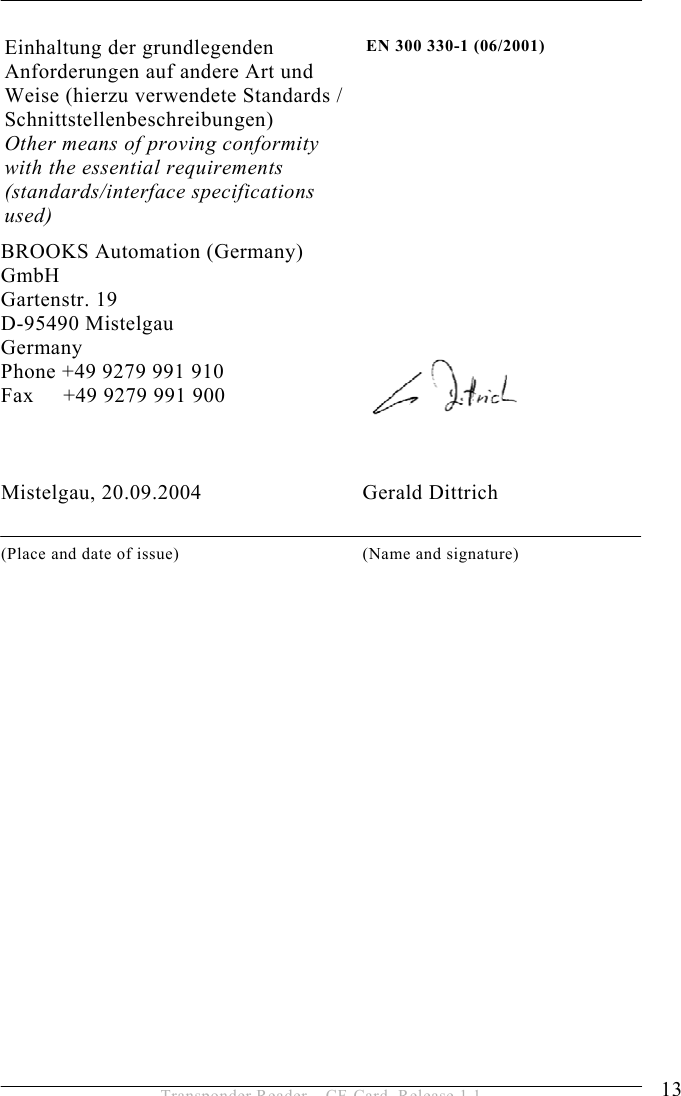 SAFETY INSTRUCTIONS 2 13 Transponder Reader – CF-Card, Release 1.1 Einhaltung der grundlegenden Anforderungen auf andere Art und Weise (hierzu verwendete Standards / Schnittstellenbeschreibungen)  Other means of proving conformity with the essential requirements (standards/interface specifications used) EN 300 330-1 (06/2001) BROOKS Automation (Germany) GmbH Gartenstr. 19 D-95490 Mistelgau Germany Phone +49 9279 991 910 Fax     +49 9279 991 900    Mistelgau, 20.09.2004                             Gerald Dittrich  (Place and date of issue)  (Name and signature) 