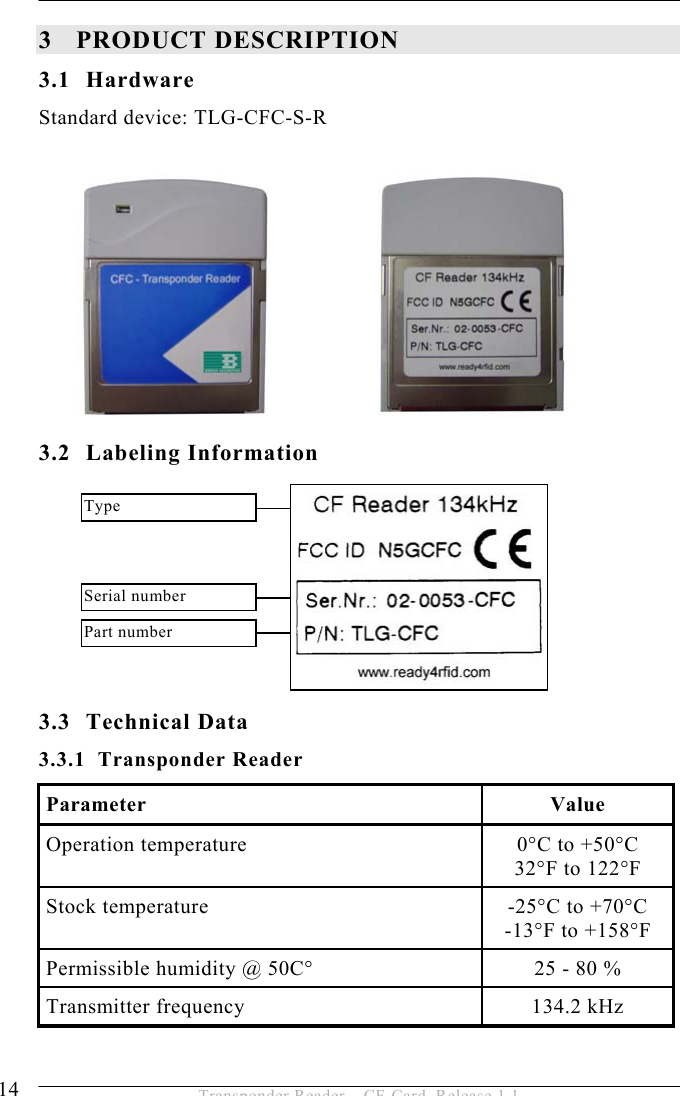 3 PRODUCT DESCRIPTION  14  Transponder Reader – CF-Card, Release 1.1 3 PRODUCT DESCRIPTION 3.1 Hardware Standard device: TLG-CFC-S-R          3.2 Labeling Information        3.3 Technical Data 3.3.1 Transponder Reader Parameter Value Operation temperature  0°C to +50°C 32°F to 122°F Stock temperature  -25°C to +70°C -13°F to +158°F Permissible humidity @ 50C°  25 - 80 % Transmitter frequency  134.2 kHz Serial number Type Part number 