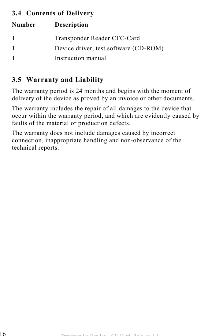 3 PRODUCT DESCRIPTION  16  Transponder Reader – CF-Card, Release 1.1 3.4  Contents of Delivery Number Description 1 Transponder Reader CFC-Card 1  Device driver, test software (CD-ROM) 1   Instruction manual  3.5  Warranty and Liability The warranty period is 24 months and begins with the moment of delivery of the device as proved by an invoice or other documents. The warranty includes the repair of all damages to the device that occur within the warranty period, and which are evidently caused by faults of the material or production defects.  The warranty does not include damages caused by incorrect connection, inappropriate handling and non-observance of the technical reports. 