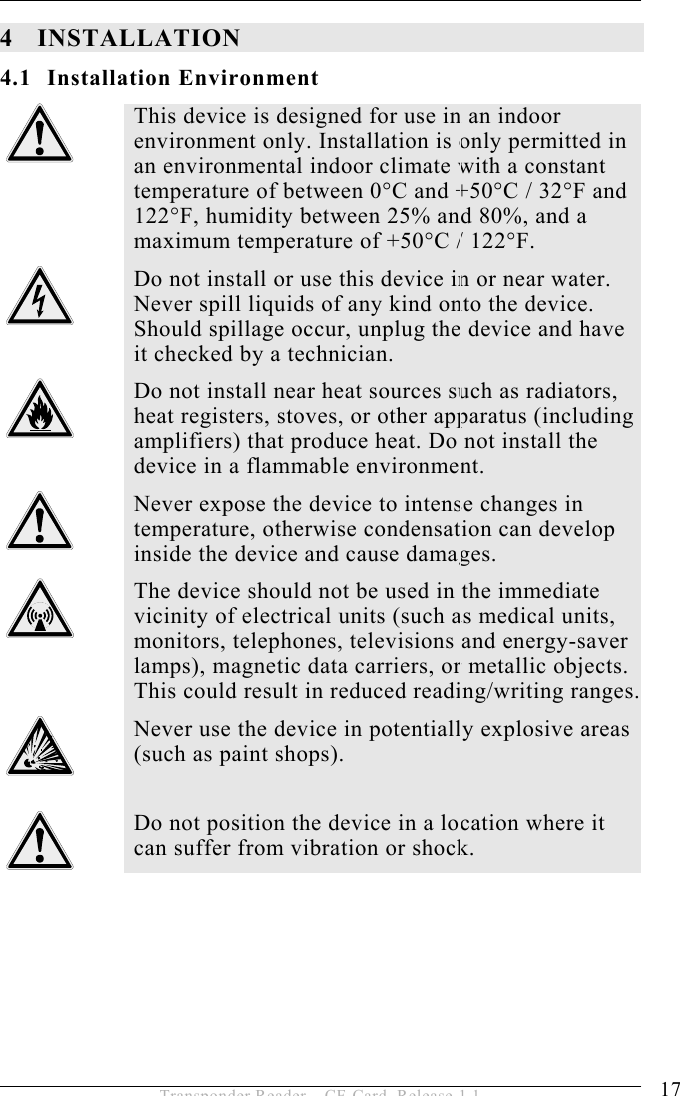 INSTALLATION 4 17 Transponder Reader – CF-Card, Release 1.1 4 INSTALLATION 4.1 Installation Environment  This device is designed for use in an indoor environment only. Installation is only permitted in an environmental indoor climate with a constant temperature of between 0°C and +50°C / 32°F and 122°F, humidity between 25% and 80%, and a maximum temperature of +50°C / 122°F.  Do not install or use this device in or near water. Never spill liquids of any kind onto the device. Should spillage occur, unplug the device and have it checked by a technician.  Do not install near heat sources such as radiators, heat registers, stoves, or other apparatus (including amplifiers) that produce heat. Do not install the device in a flammable environment.  Never expose the device to intense changes in temperature, otherwise condensation can develop inside the device and cause damages.  The device should not be used in the immediate vicinity of electrical units (such as medical units, monitors, telephones, televisions and energy-saver lamps), magnetic data carriers, or metallic objects. This could result in reduced reading/writing ranges.  Never use the device in potentially explosive areas (such as paint shops).   Do not position the device in a location where it can suffer from vibration or shock.  