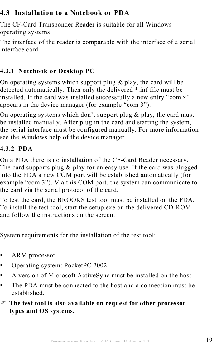 INSTALLATION 4 19 Transponder Reader – CF-Card, Release 1.1 4.3  Installation to a Notebook or PDA The CF-Card Transponder Reader is suitable for all Windows operating systems. The interface of the reader is comparable with the interface of a serial interface card.  4.3.1  Notebook or Desktop PC On operating systems which support plug &amp; play, the card will be detected automatically. Then only the delivered *.inf file must be installed. If the card was installed successfully a new entry “com x” appears in the device manager (for example “com 3”). On operating systems which don’t support plug &amp; play, the card must be installed manually. After plug in the card and starting the system, the serial interface must be configured manually. For more information see the Windows help of the device manager. 4.3.2 PDA On a PDA there is no installation of the CF-Card Reader necessary. The card supports plug &amp; play for an easy use. If the card was plugged into the PDA a new COM port will be established automatically (for example “com 3”). Via this COM port, the system can communicate to the card via the serial protocol of the card. To test the card, the BROOKS test tool must be installed on the PDA. To install the test tool, start the setup.exe on the delivered CD-ROM and follow the instructions on the screen.  System requirements for the installation of the test tool:    ARM processor   Operating system: PocketPC 2002   A version of Microsoft ActiveSync must be installed on the host.   The PDA must be connected to the host and a connection must be established.  The test tool is also available on request for other processor types and OS systems. 