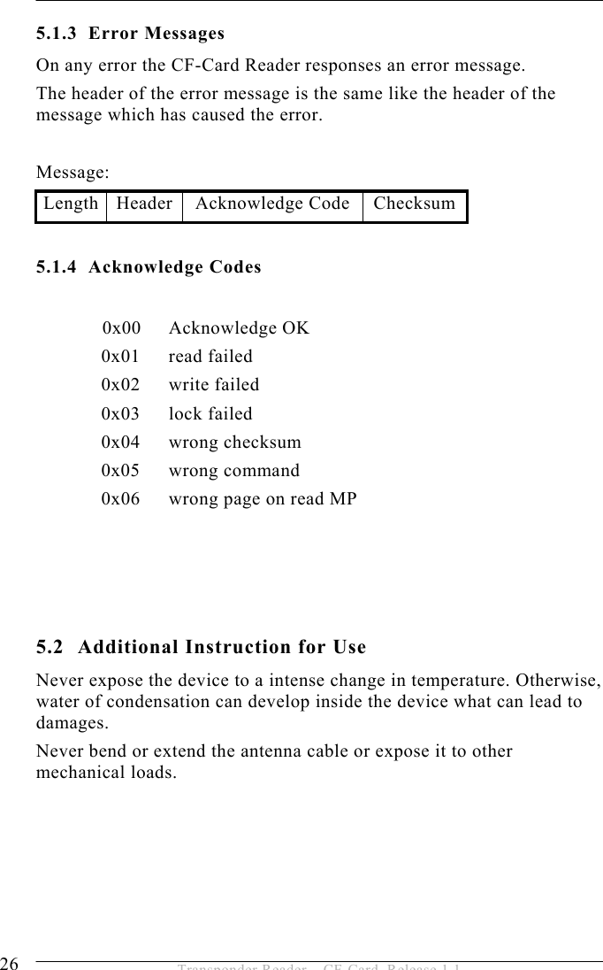 5 OPERATION  26  Transponder Reader – CF-Card, Release 1.1 5.1.3 Error Messages On any error the CF-Card Reader responses an error message. The header of the error message is the same like the header of the message which has caused the error.  Message: Length Header  Acknowledge Code  Checksum 5.1.4 Acknowledge Codes   0x00 Acknowledge OK 0x01 read failed 0x02 write failed 0x03 lock failed 0x04 wrong checksum 0x05 wrong command 0x06  wrong page on read MP      5.2  Additional Instruction for Use Never expose the device to a intense change in temperature. Otherwise, water of condensation can develop inside the device what can lead to damages.  Never bend or extend the antenna cable or expose it to other mechanical loads.  