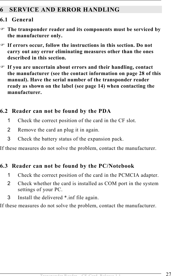 SERVICE AND ERROR HANDLING 6 27 Transponder Reader – CF-Card, Release 1.1 6 SERVICE AND ERROR HANDLING 6.1 General  The transponder reader and its components must be serviced by the manufacturer only.   If errors occur, follow the instructions in this section. Do not carry out any error eliminating measures other than the ones described in this section.   If you are uncertain about errors and their handling, contact the manufacturer (see the contact information on page 28 of this manual). Have the serial number of the transponder reader ready as shown on the label (see page 14) when contacting the manufacturer.  6.2  Reader can not be found by the PDA 1  Check the correct position of the card in the CF slot. 2  Remove the card an plug it in again. 3  Check the battery status of the expansion pack. If these measures do not solve the problem, contact the manufacturer.  6.3  Reader can not be found by the PC/Notebook 1  Check the correct position of the card in the PCMCIA adapter. 2  Check whether the card is installed as COM port in the system settings of your PC. 3  Install the delivered *.inf file again. If these measures do not solve the problem, contact the manufacturer.    