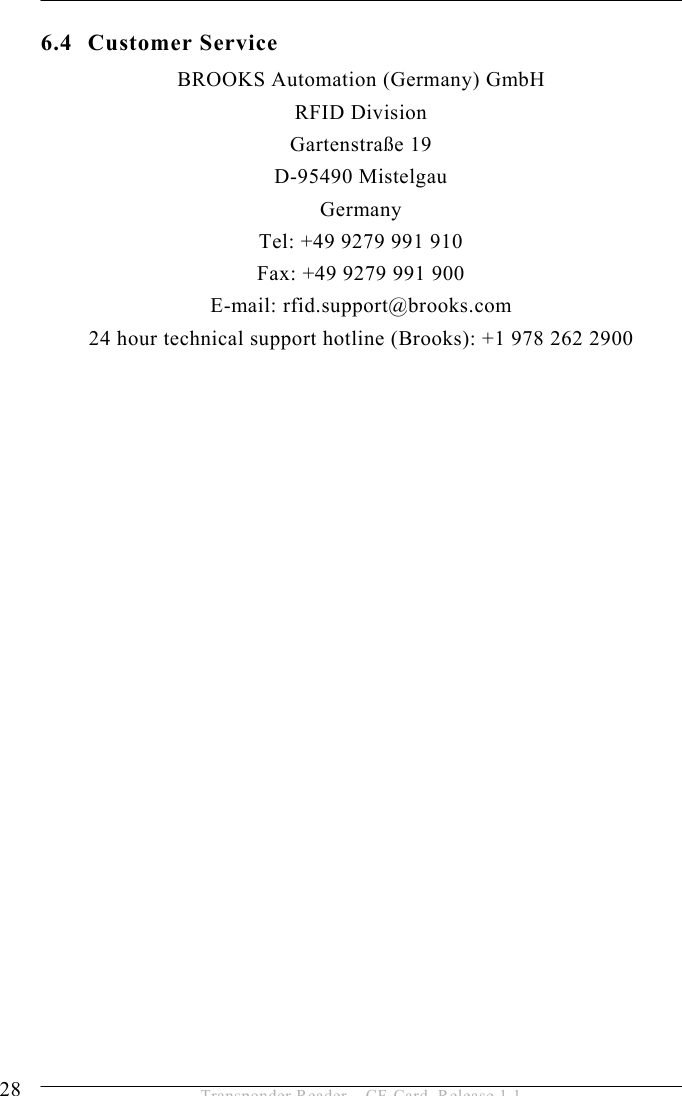 6 SERVICE AND ERROR HANDLING  28  Transponder Reader – CF-Card, Release 1.1 6.4 Customer Service BROOKS Automation (Germany) GmbH RFID Division Gartenstraße 19 D-95490 Mistelgau Germany Tel: +49 9279 991 910 Fax: +49 9279 991 900 E-mail: rfid.support@brooks.com 24 hour technical support hotline (Brooks): +1 978 262 2900   