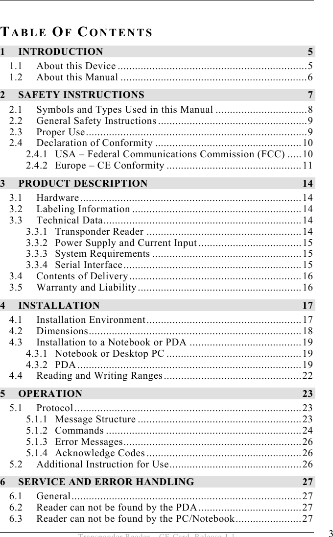 3 Transponder Reader – CF-Card, Release 1.1  TABLE OF CONTENTS 1 INTRODUCTION 5 1.1 About this Device ..................................................................5 1.2 About this Manual .................................................................6 2 SAFETY INSTRUCTIONS  7 2.1 Symbols and Types Used in this Manual ................................8 2.2 General Safety Instructions....................................................9 2.3 Proper Use.............................................................................9 2.4 Declaration of Conformity ...................................................10 2.4.1 USA – Federal Communications Commission (FCC) .....10 2.4.2 Europe – CE Conformity ...............................................11 3 PRODUCT DESCRIPTION  14 3.1 Hardware.............................................................................14 3.2 Labeling Information ...........................................................14 3.3 Technical Data.....................................................................14 3.3.1 Transponder Reader ......................................................14 3.3.2 Power Supply and Current Input....................................15 3.3.3 System Requirements ....................................................15 3.3.4 Serial Interface..............................................................15 3.4 Contents of Delivery............................................................16 3.5 Warranty and Liability.........................................................16 4 INSTALLATION 17 4.1 Installation Environment......................................................17 4.2 Dimensions..........................................................................18 4.3 Installation to a Notebook or PDA .......................................19 4.3.1 Notebook or Desktop PC ...............................................19 4.3.2 PDA..............................................................................19 4.4 Reading and Writing Ranges................................................22 5 OPERATION 23 5.1 Protocol...............................................................................23 5.1.1 Message Structure .........................................................23 5.1.2 Commands ....................................................................24 5.1.3 Error Messages..............................................................26 5.1.4 Acknowledge Codes......................................................26 5.2 Additional Instruction for Use..............................................26 6 SERVICE AND ERROR HANDLING  27 6.1 General................................................................................27 6.2 Reader can not be found by the PDA....................................27 6.3 Reader can not be found by the PC/Notebook.......................27 