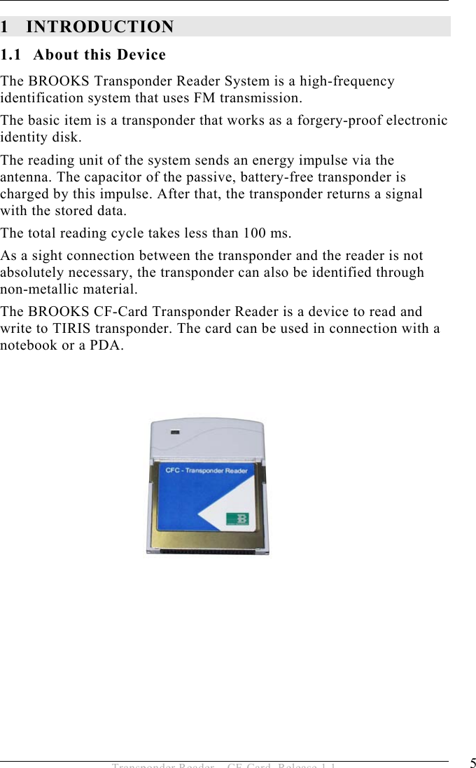 INTRODUCTION 1 5 Transponder Reader – CF-Card, Release 1.1 1 INTRODUCTION 1.1 About this Device The BROOKS Transponder Reader System is a high-frequency identification system that uses FM transmission. The basic item is a transponder that works as a forgery-proof electronic identity disk.  The reading unit of the system sends an energy impulse via the antenna. The capacitor of the passive, battery-free transponder is charged by this impulse. After that, the transponder returns a signal with the stored data. The total reading cycle takes less than 100 ms. As a sight connection between the transponder and the reader is not absolutely necessary, the transponder can also be identified through  non-metallic material. The BROOKS CF-Card Transponder Reader is a device to read and write to TIRIS transponder. The card can be used in connection with a notebook or a PDA.               