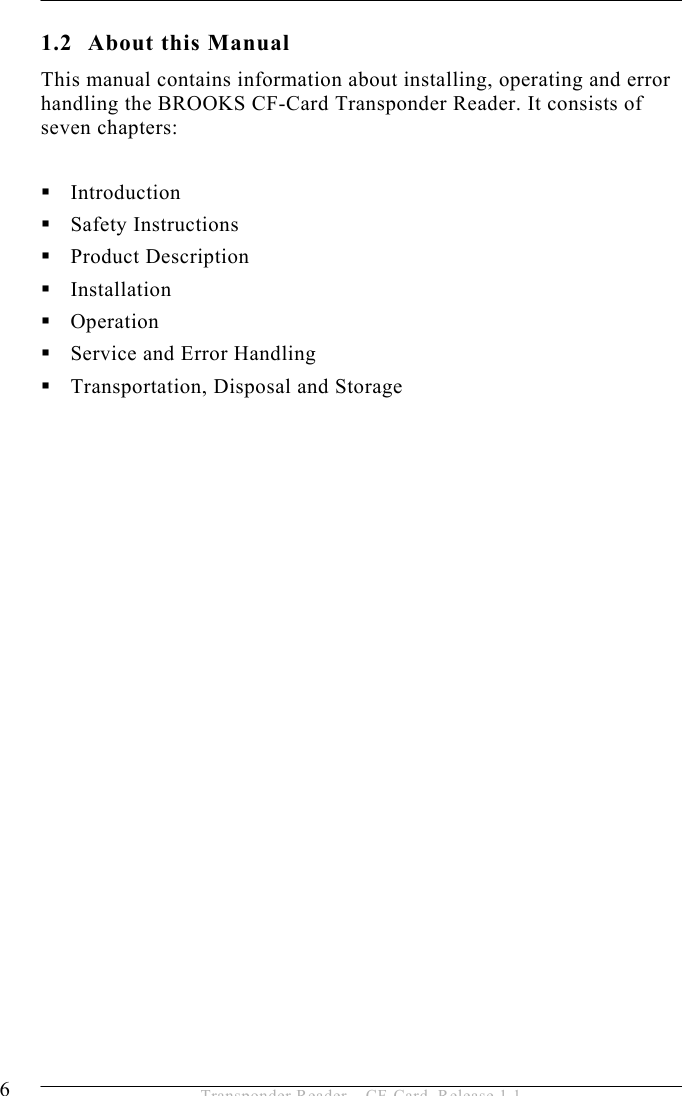 1 INTRODUCTION  6  Transponder Reader – CF-Card, Release 1.1 1.2 About this Manual This manual contains information about installing, operating and error handling the BROOKS CF-Card Transponder Reader. It consists of seven chapters:   Introduction  Safety Instructions  Product Description  Installation  Operation  Service and Error Handling  Transportation, Disposal and Storage  