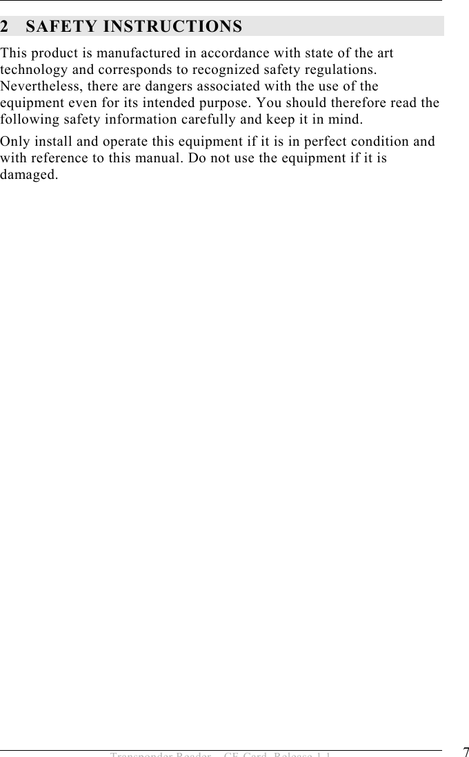 SAFETY INSTRUCTIONS 2 7 Transponder Reader – CF-Card, Release 1.1 2 SAFETY INSTRUCTIONS This product is manufactured in accordance with state of the art technology and corresponds to recognized safety regulations. Nevertheless, there are dangers associated with the use of the equipment even for its intended purpose. You should therefore read the following safety information carefully and keep it in mind. Only install and operate this equipment if it is in perfect condition and with reference to this manual. Do not use the equipment if it is damaged.   