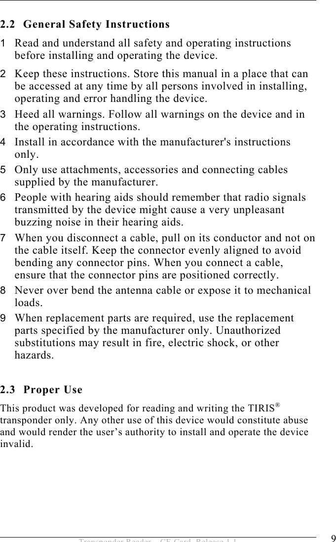 SAFETY INSTRUCTIONS 2 9 Transponder Reader – CF-Card, Release 1.1 2.2 General Safety Instructions 1  Read and understand all safety and operating instructions before installing and operating the device. 2  Keep these instructions. Store this manual in a place that can be accessed at any time by all persons involved in installing, operating and error handling the device. 3  Heed all warnings. Follow all warnings on the device and in the operating instructions. 4  Install in accordance with the manufacturer&apos;s instructions only. 5  Only use attachments, accessories and connecting cables supplied by the manufacturer. 6  People with hearing aids should remember that radio signals transmitted by the device might cause a very unpleasant buzzing noise in their hearing aids. 7  When you disconnect a cable, pull on its conductor and not on the cable itself. Keep the connector evenly aligned to avoid bending any connector pins. When you connect a cable, ensure that the connector pins are positioned correctly. 8  Never over bend the antenna cable or expose it to mechanical loads. 9  When replacement parts are required, use the replacement parts specified by the manufacturer only. Unauthorized substitutions may result in fire, electric shock, or other hazards.  2.3 Proper Use This product was developed for reading and writing the TIRIS® transponder only. Any other use of this device would constitute abuse and would render the user’s authority to install and operate the device invalid.   
