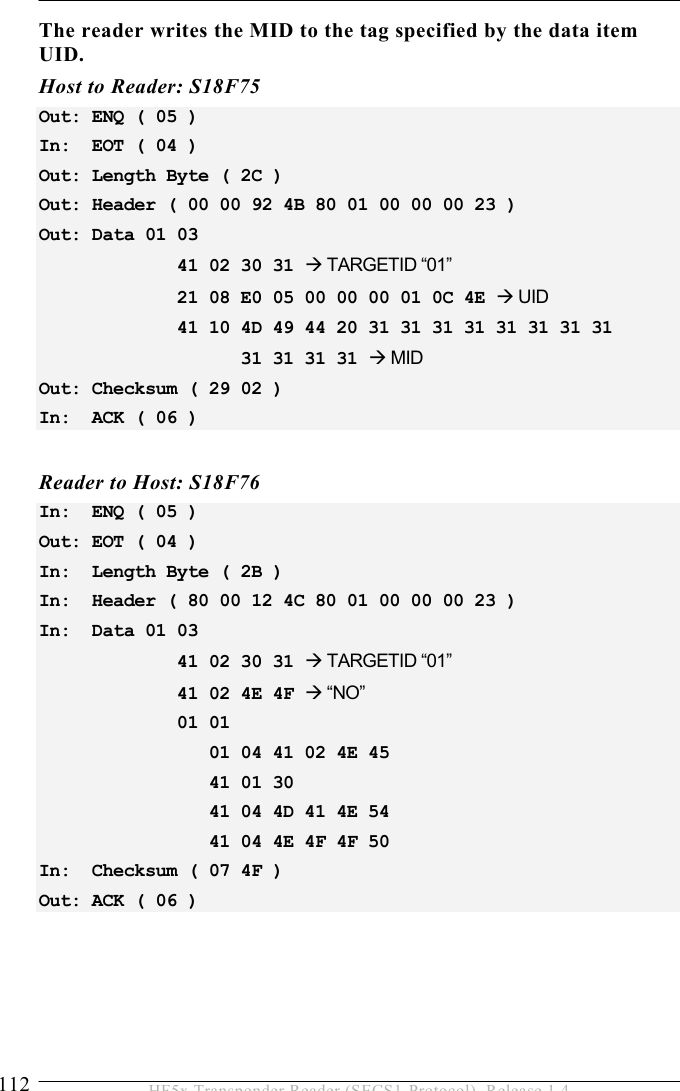 5 OPERATION 112  HF5x Transponder Reader (SECS1-Protocol), Release 1.4 The reader writes the MID to the tag specified by the data item UID. Host to Reader: S18F75 Out: ENQ ( 05 ) In:  EOT ( 04 ) Out: Length Byte ( 2C ) Out: Header ( 00 00 92 4B 80 01 00 00 00 23 ) Out: Data 01 03               41 02 30 31  TARGETID “01”              21 08 E0 05 00 00 00 01 0C 4E  UID              41 10 4D 49 44 20 31 31 31 31 31 31 31 31                     31 31 31 31  MID Out: Checksum ( 29 02 ) In:  ACK ( 06 )  Reader to Host: S18F76 In:  ENQ ( 05 ) Out: EOT ( 04 ) In:  Length Byte ( 2B ) In:  Header ( 80 00 12 4C 80 01 00 00 00 23 ) In:  Data 01 03               41 02 30 31  TARGETID “01”              41 02 4E 4F  “NO”              01 01                   01 04 41 02 4E 45                  41 01 30                  41 04 4D 41 4E 54                  41 04 4E 4F 4F 50 In:  Checksum ( 07 4F ) Out: ACK ( 06 )  