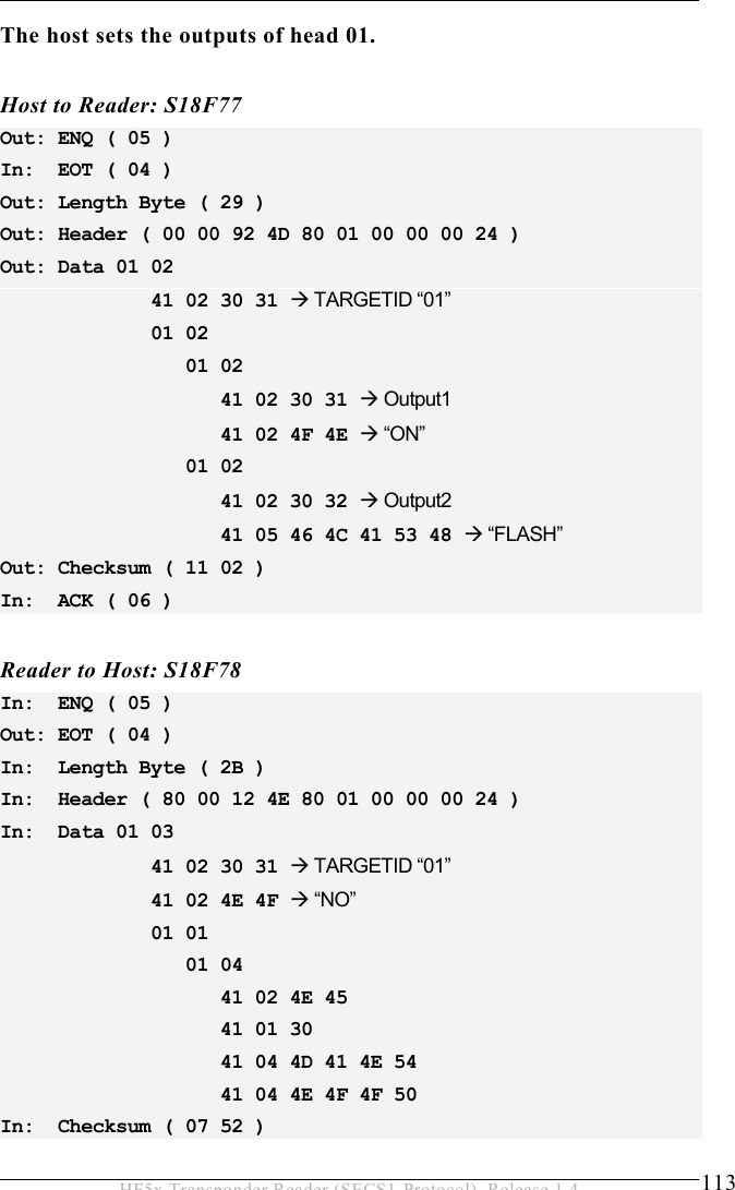 OPERATION 5  113 HF5x Transponder Reader (SECS1-Protocol), Release 1.4 The host sets the outputs of head 01.  Host to Reader: S18F77 Out: ENQ ( 05 ) In:  EOT ( 04 ) Out: Length Byte ( 29 ) Out: Header ( 00 00 92 4D 80 01 00 00 00 24 ) Out: Data 01 02               41 02 30 31  TARGETID “01”              01 02                  01 02                     41 02 30 31  Output1                    41 02 4F 4E  “ON”                 01 02                     41 02 30 32  Output2                    41 05 46 4C 41 53 48  “FLASH” Out: Checksum ( 11 02 ) In:  ACK ( 06 )  Reader to Host: S18F78 In:  ENQ ( 05 ) Out: EOT ( 04 ) In:  Length Byte ( 2B ) In:  Header ( 80 00 12 4E 80 01 00 00 00 24 ) In:  Data 01 03               41 02 30 31  TARGETID “01”              41 02 4E 4F  “NO”              01 01                  01 04                     41 02 4E 45                     41 01 30                     41 04 4D 41 4E 54                     41 04 4E 4F 4F 50 In:  Checksum ( 07 52 ) 