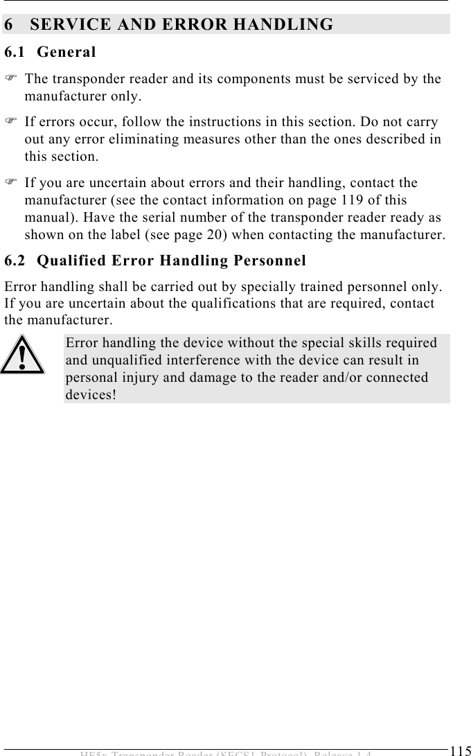 SERVICE AND ERROR HANDLING 6  115 HF5x Transponder Reader (SECS1-Protocol), Release 1.4 6 SERVICE AND ERROR HANDLING 6.1 General  The transponder reader and its components must be serviced by the manufacturer only.   If errors occur, follow the instructions in this section. Do not carry out any error eliminating measures other than the ones described in this section.   If you are uncertain about errors and their handling, contact the manufacturer (see the contact information on page 119 of this manual). Have the serial number of the transponder reader ready as shown on the label (see page 20) when contacting the manufacturer. 6.2  Qualified Error Handling Personnel Error handling shall be carried out by specially trained personnel only. If you are uncertain about the qualifications that are required, contact the manufacturer. Error handling the device without the special skills required and unqualified interference with the device can result in personal injury and damage to the reader and/or connected devices!  