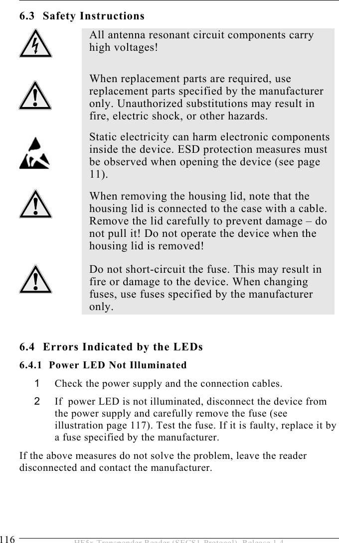 6 SERVICE AND ERROR HANDLING 116  HF5x Transponder Reader (SECS1-Protocol), Release 1.4 6.3 Safety Instructions  6.4  Errors Indicated by the LEDs 6.4.1  Power LED Not Illuminated 1  Check the power supply and the connection cables. 2  If  power LED is not illuminated, disconnect the device from the power supply and carefully remove the fuse (see illustration page 117). Test the fuse. If it is faulty, replace it by a fuse specified by the manufacturer.  If the above measures do not solve the problem, leave the reader disconnected and contact the manufacturer.  All antenna resonant circuit components carry high voltages!   When replacement parts are required, use replacement parts specified by the manufacturer only. Unauthorized substitutions may result in fire, electric shock, or other hazards.  Static electricity can harm electronic components inside the device. ESD protection measures must be observed when opening the device (see page 11).  When removing the housing lid, note that the housing lid is connected to the case with a cable. Remove the lid carefully to prevent damage – do not pull it! Do not operate the device when the housing lid is removed!  Do not short-circuit the fuse. This may result in fire or damage to the device. When changing fuses, use fuses specified by the manufacturer only.  
